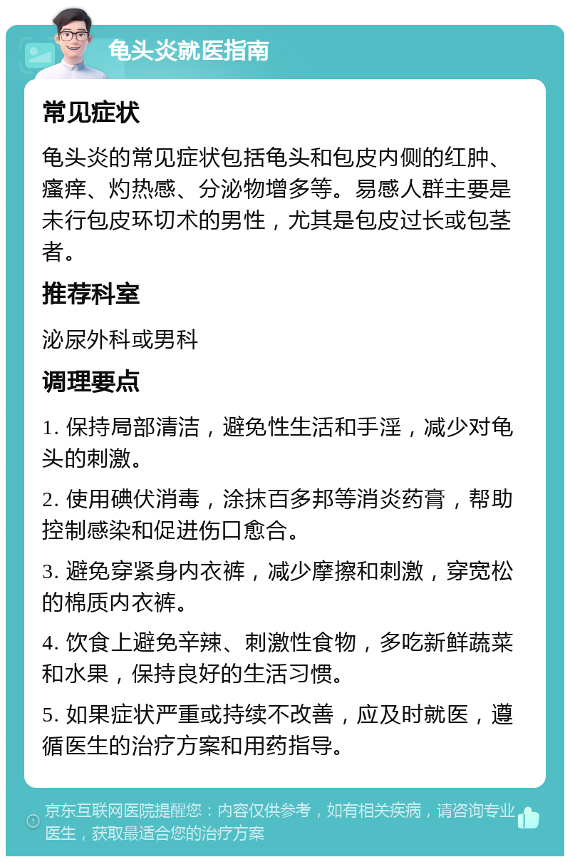 龟头炎就医指南 常见症状 龟头炎的常见症状包括龟头和包皮内侧的红肿、瘙痒、灼热感、分泌物增多等。易感人群主要是未行包皮环切术的男性，尤其是包皮过长或包茎者。 推荐科室 泌尿外科或男科 调理要点 1. 保持局部清洁，避免性生活和手淫，减少对龟头的刺激。 2. 使用碘伏消毒，涂抹百多邦等消炎药膏，帮助控制感染和促进伤口愈合。 3. 避免穿紧身内衣裤，减少摩擦和刺激，穿宽松的棉质内衣裤。 4. 饮食上避免辛辣、刺激性食物，多吃新鲜蔬菜和水果，保持良好的生活习惯。 5. 如果症状严重或持续不改善，应及时就医，遵循医生的治疗方案和用药指导。