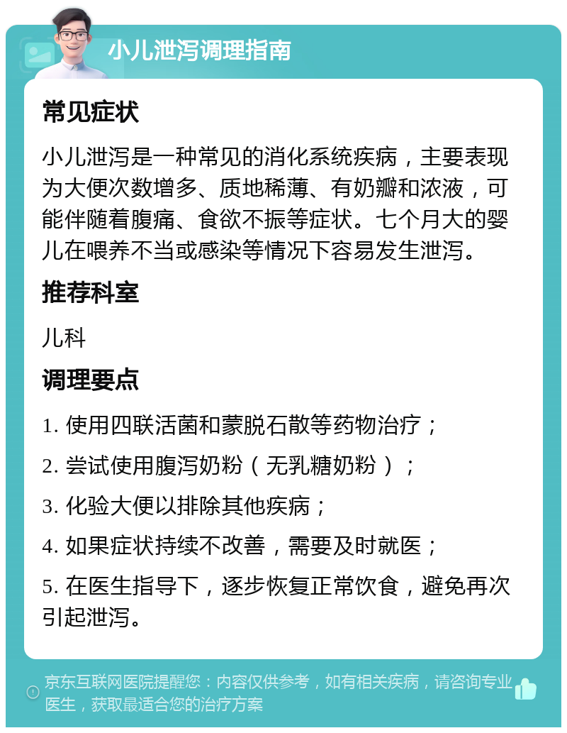 小儿泄泻调理指南 常见症状 小儿泄泻是一种常见的消化系统疾病，主要表现为大便次数增多、质地稀薄、有奶瓣和浓液，可能伴随着腹痛、食欲不振等症状。七个月大的婴儿在喂养不当或感染等情况下容易发生泄泻。 推荐科室 儿科 调理要点 1. 使用四联活菌和蒙脱石散等药物治疗； 2. 尝试使用腹泻奶粉（无乳糖奶粉）； 3. 化验大便以排除其他疾病； 4. 如果症状持续不改善，需要及时就医； 5. 在医生指导下，逐步恢复正常饮食，避免再次引起泄泻。