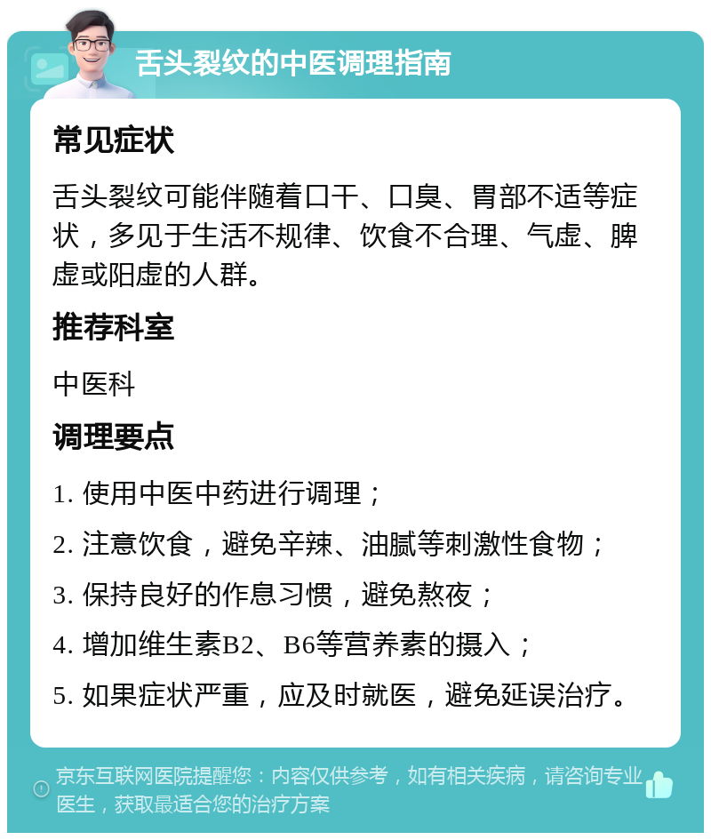 舌头裂纹的中医调理指南 常见症状 舌头裂纹可能伴随着口干、口臭、胃部不适等症状，多见于生活不规律、饮食不合理、气虚、脾虚或阳虚的人群。 推荐科室 中医科 调理要点 1. 使用中医中药进行调理； 2. 注意饮食，避免辛辣、油腻等刺激性食物； 3. 保持良好的作息习惯，避免熬夜； 4. 增加维生素B2、B6等营养素的摄入； 5. 如果症状严重，应及时就医，避免延误治疗。