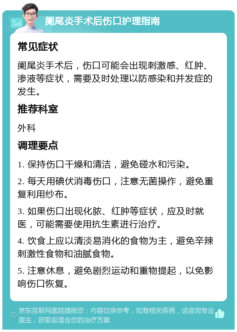 阑尾炎手术后伤口护理指南 常见症状 阑尾炎手术后，伤口可能会出现刺激感、红肿、渗液等症状，需要及时处理以防感染和并发症的发生。 推荐科室 外科 调理要点 1. 保持伤口干燥和清洁，避免碰水和污染。 2. 每天用碘伏消毒伤口，注意无菌操作，避免重复利用纱布。 3. 如果伤口出现化脓、红肿等症状，应及时就医，可能需要使用抗生素进行治疗。 4. 饮食上应以清淡易消化的食物为主，避免辛辣刺激性食物和油腻食物。 5. 注意休息，避免剧烈运动和重物提起，以免影响伤口恢复。