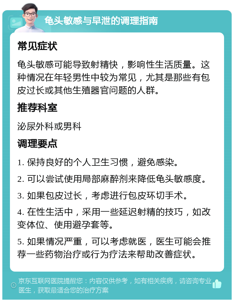 龟头敏感与早泄的调理指南 常见症状 龟头敏感可能导致射精快，影响性生活质量。这种情况在年轻男性中较为常见，尤其是那些有包皮过长或其他生殖器官问题的人群。 推荐科室 泌尿外科或男科 调理要点 1. 保持良好的个人卫生习惯，避免感染。 2. 可以尝试使用局部麻醉剂来降低龟头敏感度。 3. 如果包皮过长，考虑进行包皮环切手术。 4. 在性生活中，采用一些延迟射精的技巧，如改变体位、使用避孕套等。 5. 如果情况严重，可以考虑就医，医生可能会推荐一些药物治疗或行为疗法来帮助改善症状。