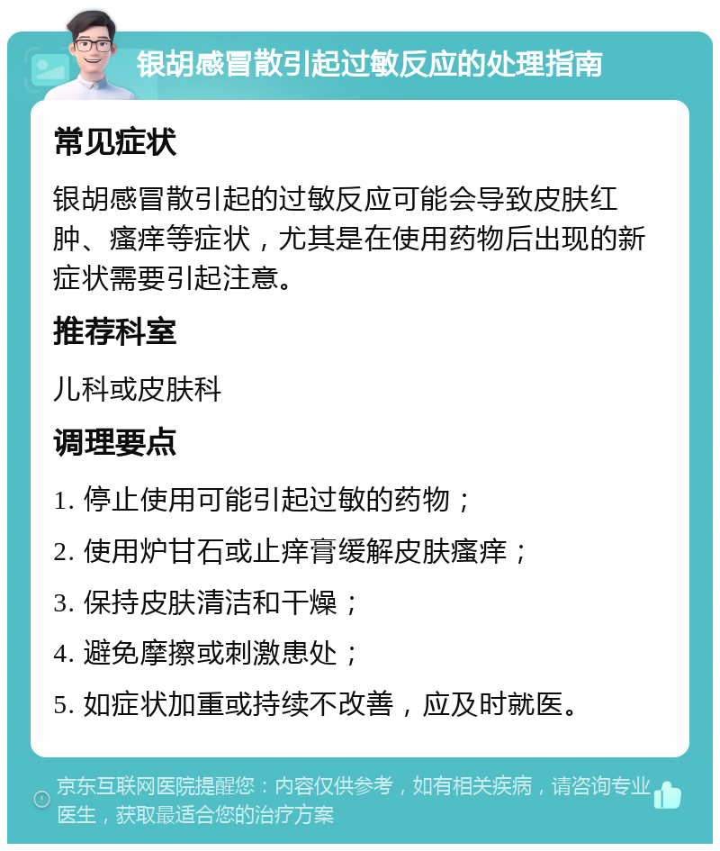 银胡感冒散引起过敏反应的处理指南 常见症状 银胡感冒散引起的过敏反应可能会导致皮肤红肿、瘙痒等症状，尤其是在使用药物后出现的新症状需要引起注意。 推荐科室 儿科或皮肤科 调理要点 1. 停止使用可能引起过敏的药物； 2. 使用炉甘石或止痒膏缓解皮肤瘙痒； 3. 保持皮肤清洁和干燥； 4. 避免摩擦或刺激患处； 5. 如症状加重或持续不改善，应及时就医。