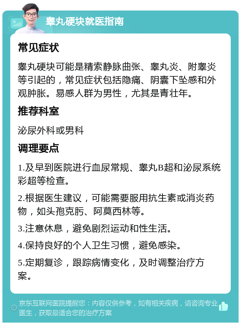 睾丸硬块就医指南 常见症状 睾丸硬块可能是精索静脉曲张、睾丸炎、附睾炎等引起的，常见症状包括隐痛、阴囊下坠感和外观肿胀。易感人群为男性，尤其是青壮年。 推荐科室 泌尿外科或男科 调理要点 1.及早到医院进行血尿常规、睾丸B超和泌尿系统彩超等检查。 2.根据医生建议，可能需要服用抗生素或消炎药物，如头孢克肟、阿莫西林等。 3.注意休息，避免剧烈运动和性生活。 4.保持良好的个人卫生习惯，避免感染。 5.定期复诊，跟踪病情变化，及时调整治疗方案。