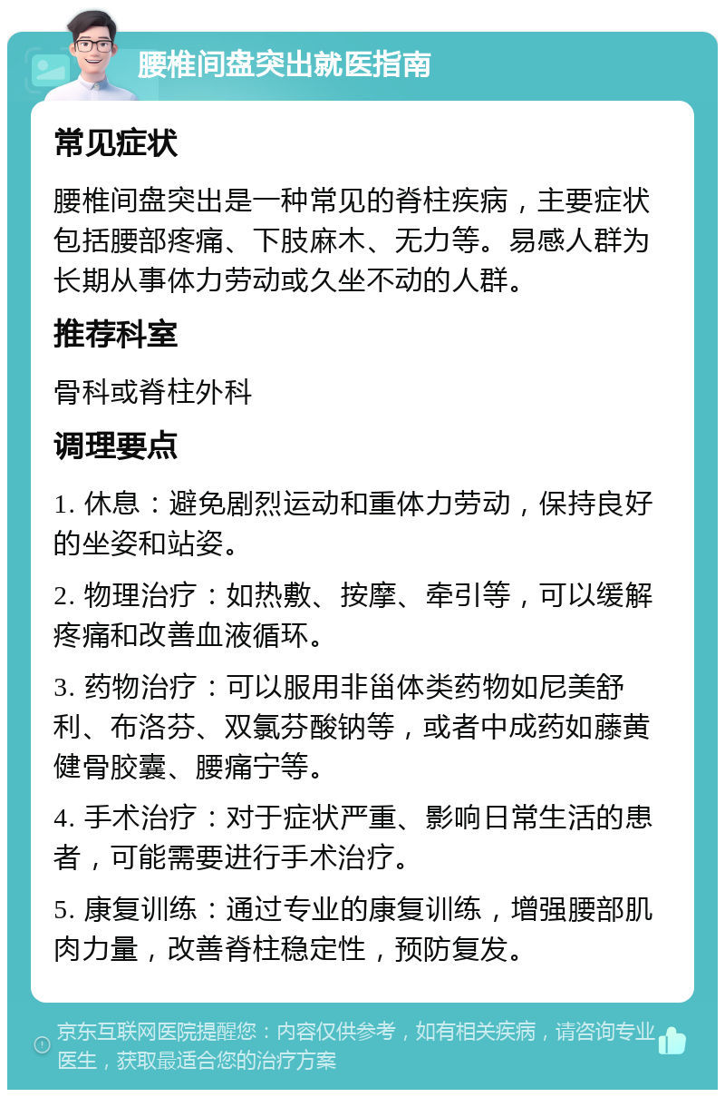 腰椎间盘突出就医指南 常见症状 腰椎间盘突出是一种常见的脊柱疾病，主要症状包括腰部疼痛、下肢麻木、无力等。易感人群为长期从事体力劳动或久坐不动的人群。 推荐科室 骨科或脊柱外科 调理要点 1. 休息：避免剧烈运动和重体力劳动，保持良好的坐姿和站姿。 2. 物理治疗：如热敷、按摩、牵引等，可以缓解疼痛和改善血液循环。 3. 药物治疗：可以服用非甾体类药物如尼美舒利、布洛芬、双氯芬酸钠等，或者中成药如藤黄健骨胶囊、腰痛宁等。 4. 手术治疗：对于症状严重、影响日常生活的患者，可能需要进行手术治疗。 5. 康复训练：通过专业的康复训练，增强腰部肌肉力量，改善脊柱稳定性，预防复发。