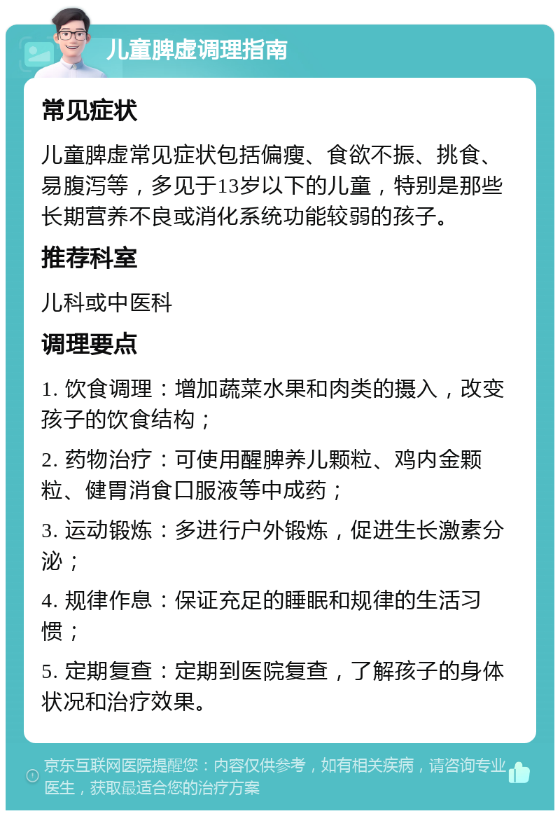 儿童脾虚调理指南 常见症状 儿童脾虚常见症状包括偏瘦、食欲不振、挑食、易腹泻等，多见于13岁以下的儿童，特别是那些长期营养不良或消化系统功能较弱的孩子。 推荐科室 儿科或中医科 调理要点 1. 饮食调理：增加蔬菜水果和肉类的摄入，改变孩子的饮食结构； 2. 药物治疗：可使用醒脾养儿颗粒、鸡内金颗粒、健胃消食口服液等中成药； 3. 运动锻炼：多进行户外锻炼，促进生长激素分泌； 4. 规律作息：保证充足的睡眠和规律的生活习惯； 5. 定期复查：定期到医院复查，了解孩子的身体状况和治疗效果。