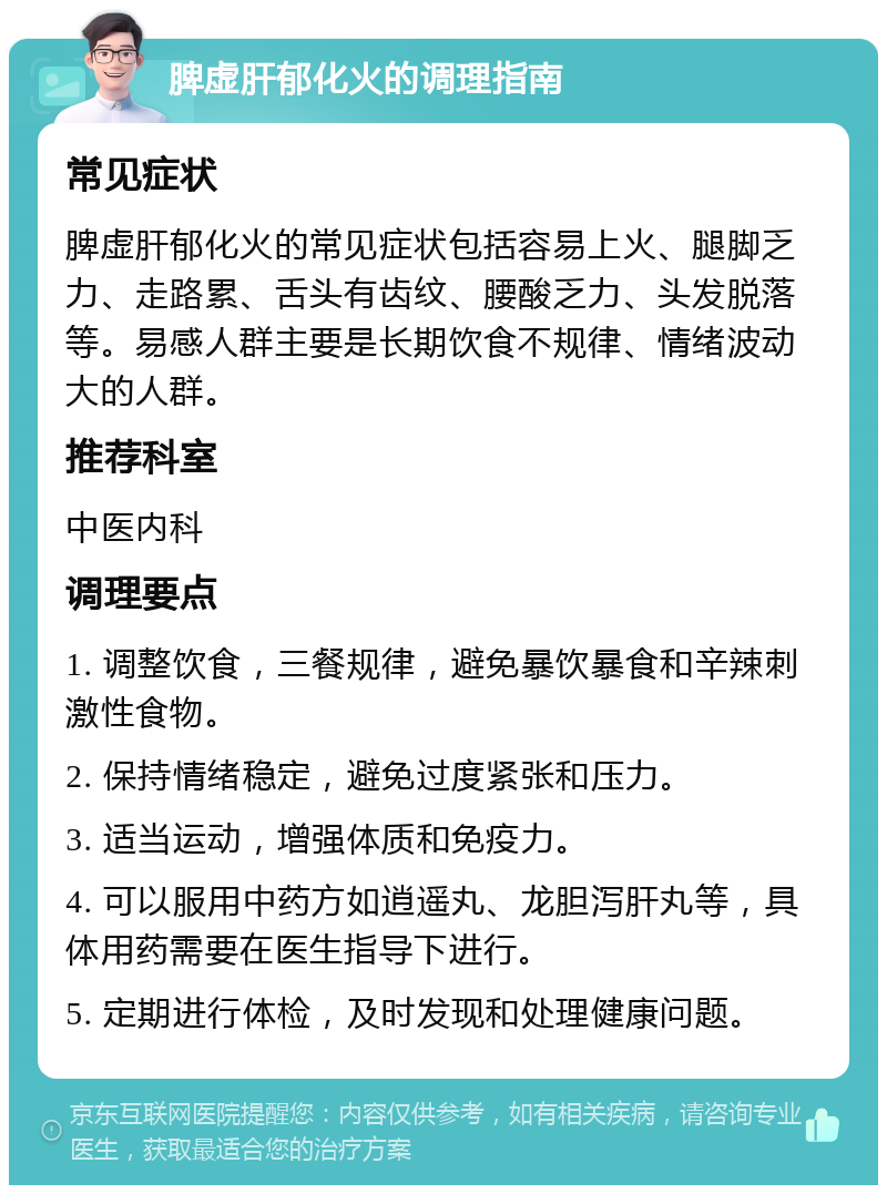 脾虚肝郁化火的调理指南 常见症状 脾虚肝郁化火的常见症状包括容易上火、腿脚乏力、走路累、舌头有齿纹、腰酸乏力、头发脱落等。易感人群主要是长期饮食不规律、情绪波动大的人群。 推荐科室 中医内科 调理要点 1. 调整饮食，三餐规律，避免暴饮暴食和辛辣刺激性食物。 2. 保持情绪稳定，避免过度紧张和压力。 3. 适当运动，增强体质和免疫力。 4. 可以服用中药方如逍遥丸、龙胆泻肝丸等，具体用药需要在医生指导下进行。 5. 定期进行体检，及时发现和处理健康问题。