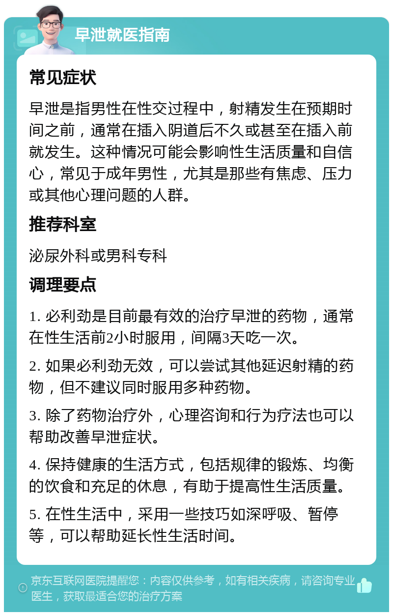 早泄就医指南 常见症状 早泄是指男性在性交过程中，射精发生在预期时间之前，通常在插入阴道后不久或甚至在插入前就发生。这种情况可能会影响性生活质量和自信心，常见于成年男性，尤其是那些有焦虑、压力或其他心理问题的人群。 推荐科室 泌尿外科或男科专科 调理要点 1. 必利劲是目前最有效的治疗早泄的药物，通常在性生活前2小时服用，间隔3天吃一次。 2. 如果必利劲无效，可以尝试其他延迟射精的药物，但不建议同时服用多种药物。 3. 除了药物治疗外，心理咨询和行为疗法也可以帮助改善早泄症状。 4. 保持健康的生活方式，包括规律的锻炼、均衡的饮食和充足的休息，有助于提高性生活质量。 5. 在性生活中，采用一些技巧如深呼吸、暂停等，可以帮助延长性生活时间。