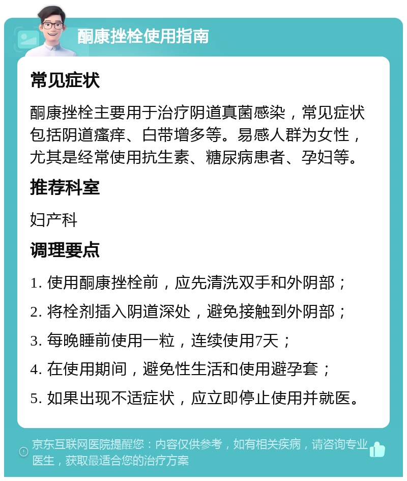 酮康挫栓使用指南 常见症状 酮康挫栓主要用于治疗阴道真菌感染，常见症状包括阴道瘙痒、白带增多等。易感人群为女性，尤其是经常使用抗生素、糖尿病患者、孕妇等。 推荐科室 妇产科 调理要点 1. 使用酮康挫栓前，应先清洗双手和外阴部； 2. 将栓剂插入阴道深处，避免接触到外阴部； 3. 每晚睡前使用一粒，连续使用7天； 4. 在使用期间，避免性生活和使用避孕套； 5. 如果出现不适症状，应立即停止使用并就医。