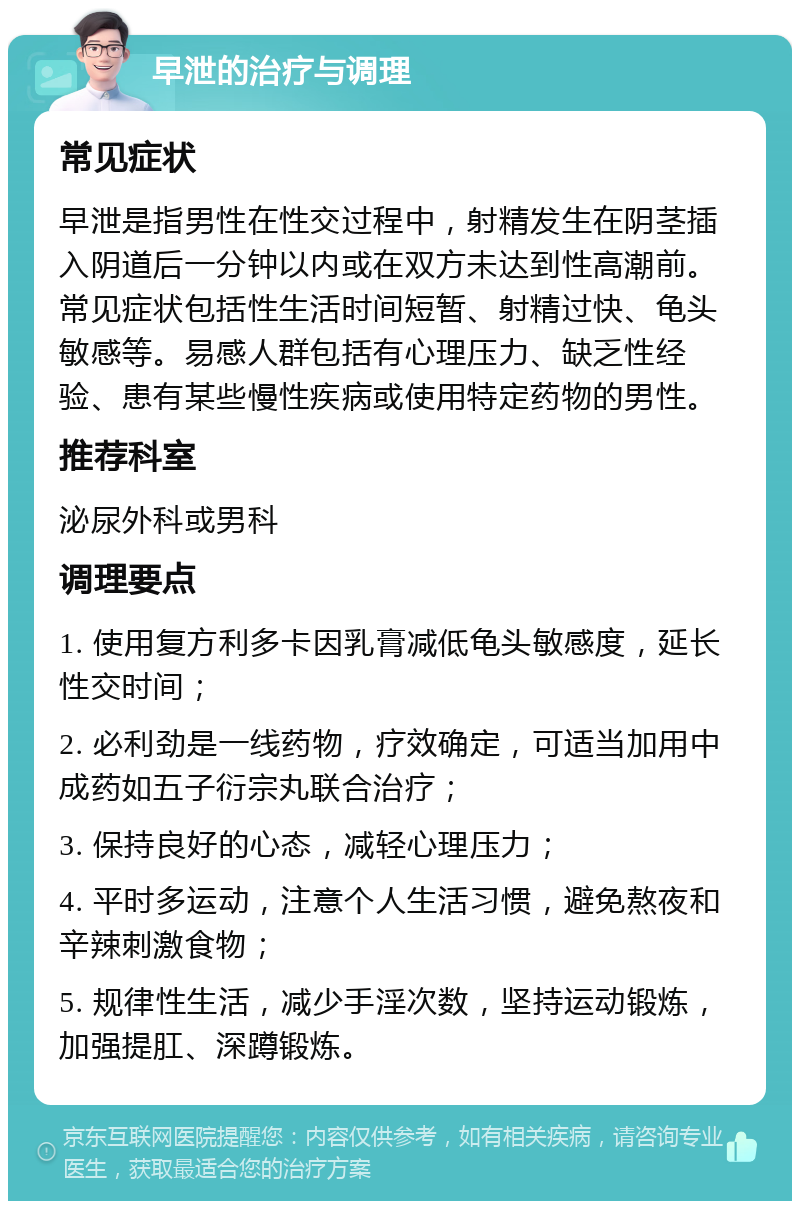 早泄的治疗与调理 常见症状 早泄是指男性在性交过程中，射精发生在阴茎插入阴道后一分钟以内或在双方未达到性高潮前。常见症状包括性生活时间短暂、射精过快、龟头敏感等。易感人群包括有心理压力、缺乏性经验、患有某些慢性疾病或使用特定药物的男性。 推荐科室 泌尿外科或男科 调理要点 1. 使用复方利多卡因乳膏减低龟头敏感度，延长性交时间； 2. 必利劲是一线药物，疗效确定，可适当加用中成药如五子衍宗丸联合治疗； 3. 保持良好的心态，减轻心理压力； 4. 平时多运动，注意个人生活习惯，避免熬夜和辛辣刺激食物； 5. 规律性生活，减少手淫次数，坚持运动锻炼，加强提肛、深蹲锻炼。