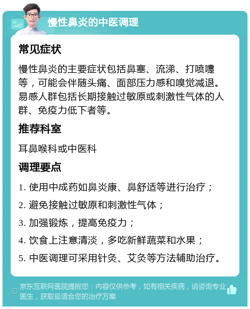 慢性鼻炎的中医调理 常见症状 慢性鼻炎的主要症状包括鼻塞、流涕、打喷嚏等，可能会伴随头痛、面部压力感和嗅觉减退。易感人群包括长期接触过敏原或刺激性气体的人群、免疫力低下者等。 推荐科室 耳鼻喉科或中医科 调理要点 1. 使用中成药如鼻炎康、鼻舒适等进行治疗； 2. 避免接触过敏原和刺激性气体； 3. 加强锻炼，提高免疫力； 4. 饮食上注意清淡，多吃新鲜蔬菜和水果； 5. 中医调理可采用针灸、艾灸等方法辅助治疗。