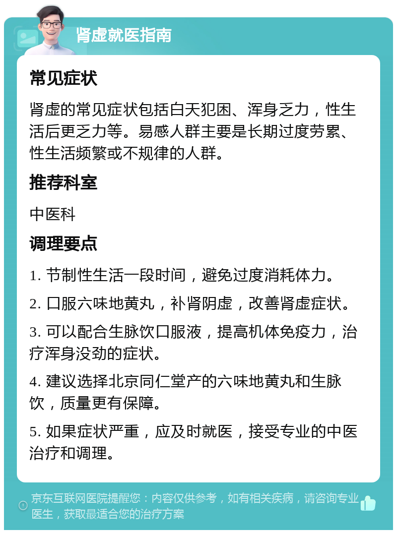 肾虚就医指南 常见症状 肾虚的常见症状包括白天犯困、浑身乏力，性生活后更乏力等。易感人群主要是长期过度劳累、性生活频繁或不规律的人群。 推荐科室 中医科 调理要点 1. 节制性生活一段时间，避免过度消耗体力。 2. 口服六味地黄丸，补肾阴虚，改善肾虚症状。 3. 可以配合生脉饮口服液，提高机体免疫力，治疗浑身没劲的症状。 4. 建议选择北京同仁堂产的六味地黄丸和生脉饮，质量更有保障。 5. 如果症状严重，应及时就医，接受专业的中医治疗和调理。