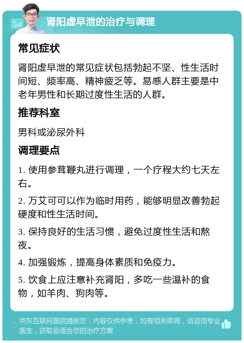 肾阳虚早泄的治疗与调理 常见症状 肾阳虚早泄的常见症状包括勃起不坚、性生活时间短、频率高、精神疲乏等。易感人群主要是中老年男性和长期过度性生活的人群。 推荐科室 男科或泌尿外科 调理要点 1. 使用参茸鞭丸进行调理，一个疗程大约七天左右。 2. 万艾可可以作为临时用药，能够明显改善勃起硬度和性生活时间。 3. 保持良好的生活习惯，避免过度性生活和熬夜。 4. 加强锻炼，提高身体素质和免疫力。 5. 饮食上应注意补充肾阳，多吃一些温补的食物，如羊肉、狗肉等。