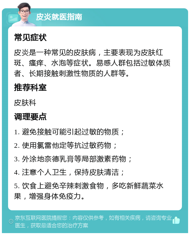 皮炎就医指南 常见症状 皮炎是一种常见的皮肤病，主要表现为皮肤红斑、瘙痒、水泡等症状。易感人群包括过敏体质者、长期接触刺激性物质的人群等。 推荐科室 皮肤科 调理要点 1. 避免接触可能引起过敏的物质； 2. 使用氯雷他定等抗过敏药物； 3. 外涂地奈德乳膏等局部激素药物； 4. 注意个人卫生，保持皮肤清洁； 5. 饮食上避免辛辣刺激食物，多吃新鲜蔬菜水果，增强身体免疫力。