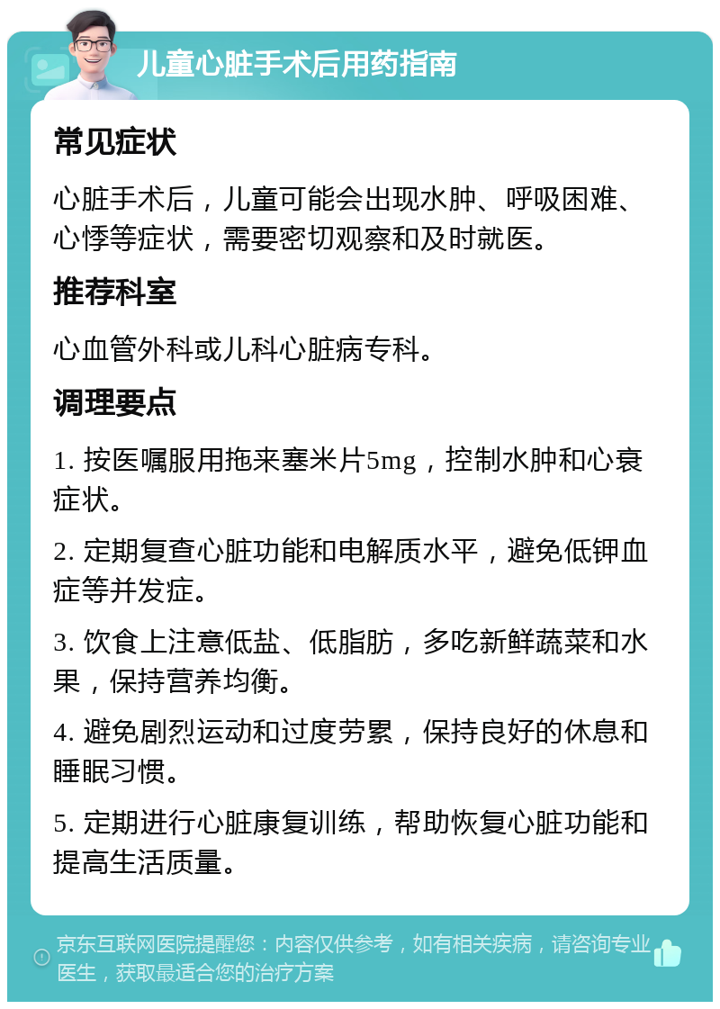 儿童心脏手术后用药指南 常见症状 心脏手术后，儿童可能会出现水肿、呼吸困难、心悸等症状，需要密切观察和及时就医。 推荐科室 心血管外科或儿科心脏病专科。 调理要点 1. 按医嘱服用拖来塞米片5mg，控制水肿和心衰症状。 2. 定期复查心脏功能和电解质水平，避免低钾血症等并发症。 3. 饮食上注意低盐、低脂肪，多吃新鲜蔬菜和水果，保持营养均衡。 4. 避免剧烈运动和过度劳累，保持良好的休息和睡眠习惯。 5. 定期进行心脏康复训练，帮助恢复心脏功能和提高生活质量。