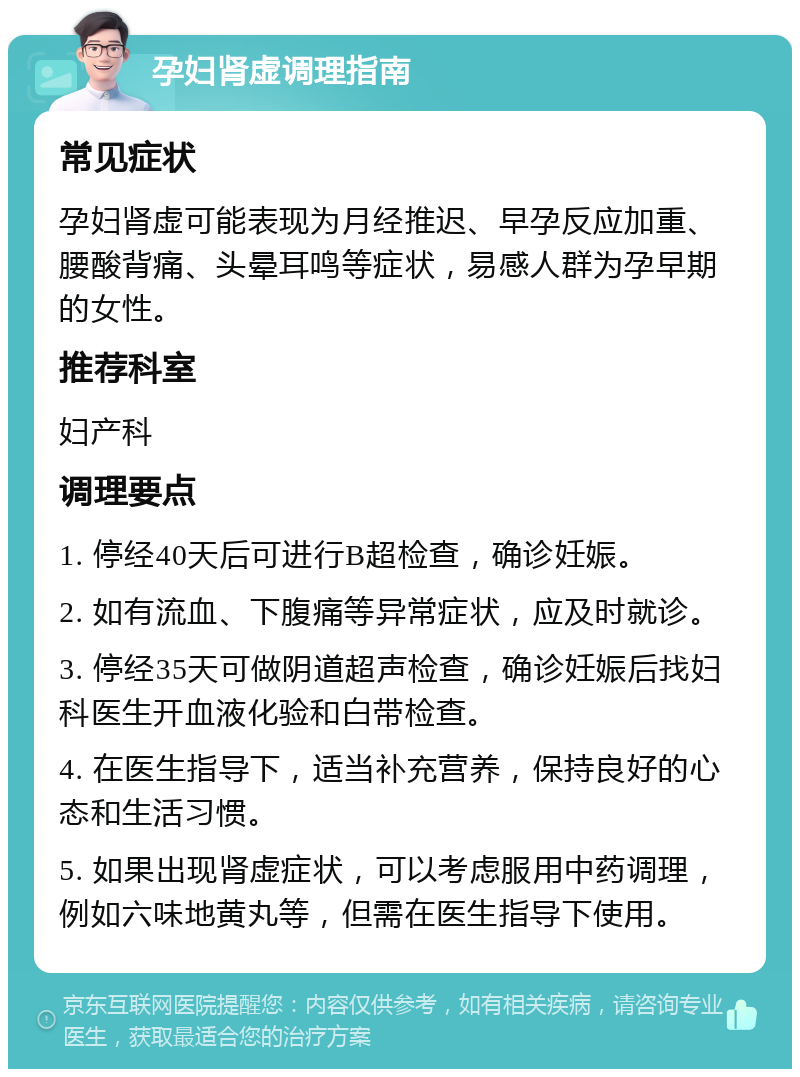 孕妇肾虚调理指南 常见症状 孕妇肾虚可能表现为月经推迟、早孕反应加重、腰酸背痛、头晕耳鸣等症状，易感人群为孕早期的女性。 推荐科室 妇产科 调理要点 1. 停经40天后可进行B超检查，确诊妊娠。 2. 如有流血、下腹痛等异常症状，应及时就诊。 3. 停经35天可做阴道超声检查，确诊妊娠后找妇科医生开血液化验和白带检查。 4. 在医生指导下，适当补充营养，保持良好的心态和生活习惯。 5. 如果出现肾虚症状，可以考虑服用中药调理，例如六味地黄丸等，但需在医生指导下使用。