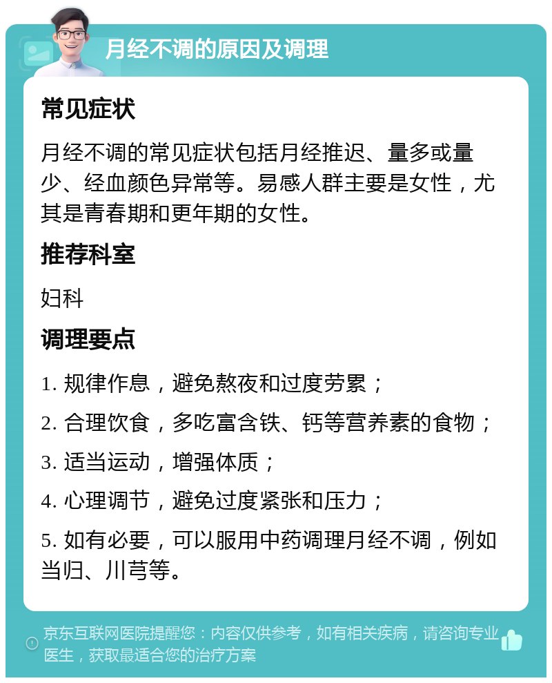 月经不调的原因及调理 常见症状 月经不调的常见症状包括月经推迟、量多或量少、经血颜色异常等。易感人群主要是女性，尤其是青春期和更年期的女性。 推荐科室 妇科 调理要点 1. 规律作息，避免熬夜和过度劳累； 2. 合理饮食，多吃富含铁、钙等营养素的食物； 3. 适当运动，增强体质； 4. 心理调节，避免过度紧张和压力； 5. 如有必要，可以服用中药调理月经不调，例如当归、川芎等。