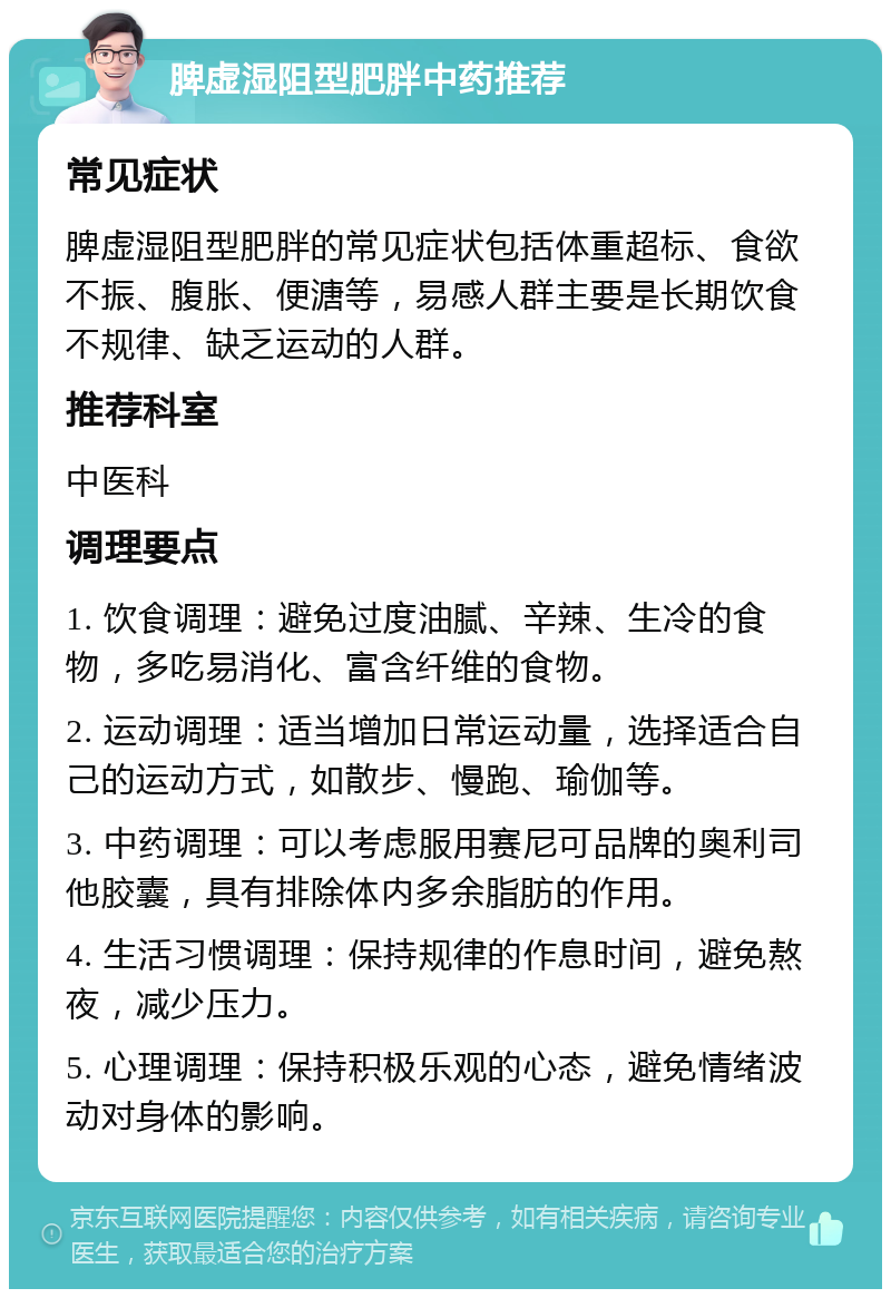 脾虚湿阻型肥胖中药推荐 常见症状 脾虚湿阻型肥胖的常见症状包括体重超标、食欲不振、腹胀、便溏等，易感人群主要是长期饮食不规律、缺乏运动的人群。 推荐科室 中医科 调理要点 1. 饮食调理：避免过度油腻、辛辣、生冷的食物，多吃易消化、富含纤维的食物。 2. 运动调理：适当增加日常运动量，选择适合自己的运动方式，如散步、慢跑、瑜伽等。 3. 中药调理：可以考虑服用赛尼可品牌的奥利司他胶囊，具有排除体内多余脂肪的作用。 4. 生活习惯调理：保持规律的作息时间，避免熬夜，减少压力。 5. 心理调理：保持积极乐观的心态，避免情绪波动对身体的影响。