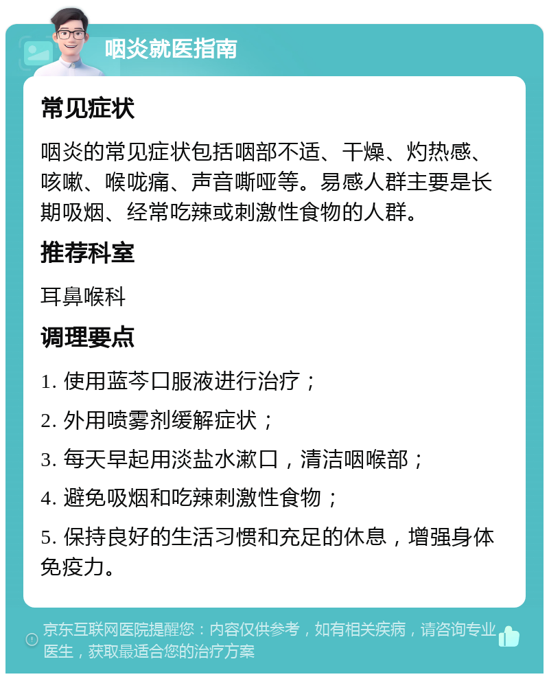 咽炎就医指南 常见症状 咽炎的常见症状包括咽部不适、干燥、灼热感、咳嗽、喉咙痛、声音嘶哑等。易感人群主要是长期吸烟、经常吃辣或刺激性食物的人群。 推荐科室 耳鼻喉科 调理要点 1. 使用蓝芩口服液进行治疗； 2. 外用喷雾剂缓解症状； 3. 每天早起用淡盐水漱口，清洁咽喉部； 4. 避免吸烟和吃辣刺激性食物； 5. 保持良好的生活习惯和充足的休息，增强身体免疫力。