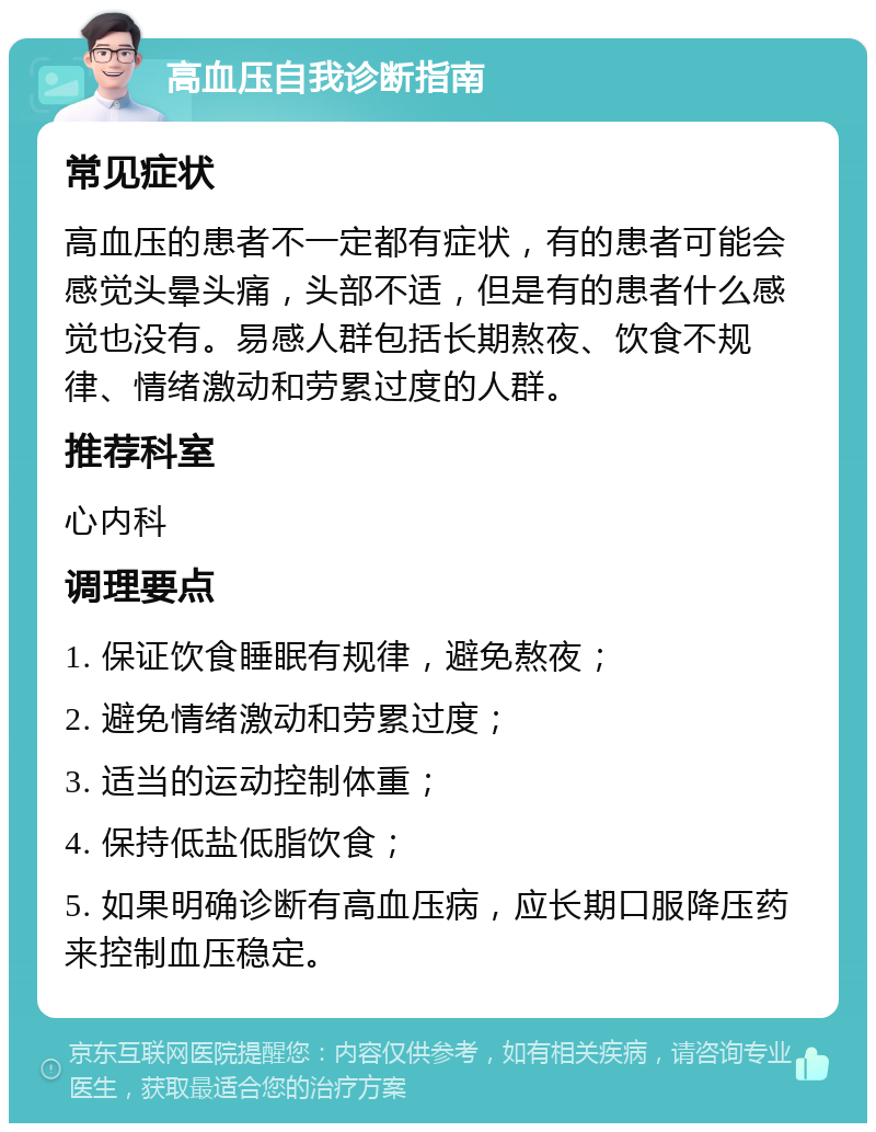 高血压自我诊断指南 常见症状 高血压的患者不一定都有症状，有的患者可能会感觉头晕头痛，头部不适，但是有的患者什么感觉也没有。易感人群包括长期熬夜、饮食不规律、情绪激动和劳累过度的人群。 推荐科室 心内科 调理要点 1. 保证饮食睡眠有规律，避免熬夜； 2. 避免情绪激动和劳累过度； 3. 适当的运动控制体重； 4. 保持低盐低脂饮食； 5. 如果明确诊断有高血压病，应长期口服降压药来控制血压稳定。