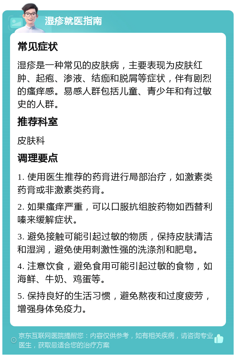 湿疹就医指南 常见症状 湿疹是一种常见的皮肤病，主要表现为皮肤红肿、起疱、渗液、结痂和脱屑等症状，伴有剧烈的瘙痒感。易感人群包括儿童、青少年和有过敏史的人群。 推荐科室 皮肤科 调理要点 1. 使用医生推荐的药膏进行局部治疗，如激素类药膏或非激素类药膏。 2. 如果瘙痒严重，可以口服抗组胺药物如西替利嗪来缓解症状。 3. 避免接触可能引起过敏的物质，保持皮肤清洁和湿润，避免使用刺激性强的洗涤剂和肥皂。 4. 注意饮食，避免食用可能引起过敏的食物，如海鲜、牛奶、鸡蛋等。 5. 保持良好的生活习惯，避免熬夜和过度疲劳，增强身体免疫力。