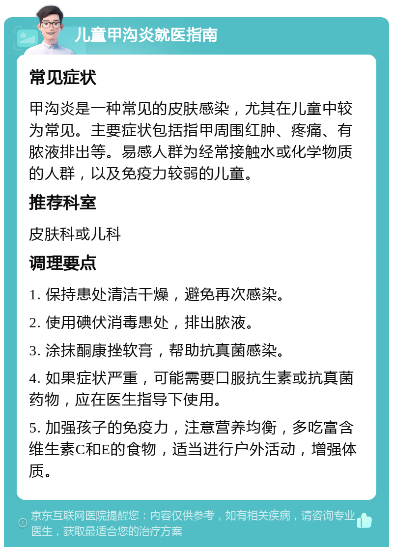 儿童甲沟炎就医指南 常见症状 甲沟炎是一种常见的皮肤感染，尤其在儿童中较为常见。主要症状包括指甲周围红肿、疼痛、有脓液排出等。易感人群为经常接触水或化学物质的人群，以及免疫力较弱的儿童。 推荐科室 皮肤科或儿科 调理要点 1. 保持患处清洁干燥，避免再次感染。 2. 使用碘伏消毒患处，排出脓液。 3. 涂抹酮康挫软膏，帮助抗真菌感染。 4. 如果症状严重，可能需要口服抗生素或抗真菌药物，应在医生指导下使用。 5. 加强孩子的免疫力，注意营养均衡，多吃富含维生素C和E的食物，适当进行户外活动，增强体质。