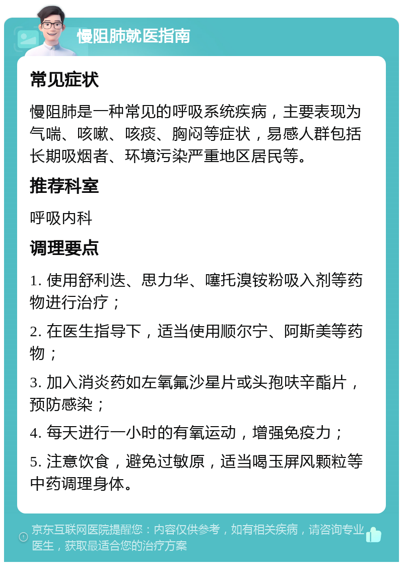 慢阻肺就医指南 常见症状 慢阻肺是一种常见的呼吸系统疾病，主要表现为气喘、咳嗽、咳痰、胸闷等症状，易感人群包括长期吸烟者、环境污染严重地区居民等。 推荐科室 呼吸内科 调理要点 1. 使用舒利迭、思力华、噻托溴铵粉吸入剂等药物进行治疗； 2. 在医生指导下，适当使用顺尔宁、阿斯美等药物； 3. 加入消炎药如左氧氟沙星片或头孢呋辛酯片，预防感染； 4. 每天进行一小时的有氧运动，增强免疫力； 5. 注意饮食，避免过敏原，适当喝玉屏风颗粒等中药调理身体。