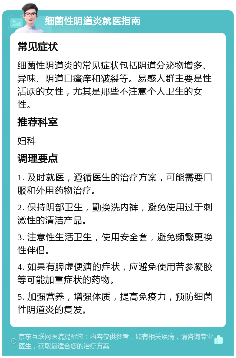 细菌性阴道炎就医指南 常见症状 细菌性阴道炎的常见症状包括阴道分泌物增多、异味、阴道口瘙痒和皲裂等。易感人群主要是性活跃的女性，尤其是那些不注意个人卫生的女性。 推荐科室 妇科 调理要点 1. 及时就医，遵循医生的治疗方案，可能需要口服和外用药物治疗。 2. 保持阴部卫生，勤换洗内裤，避免使用过于刺激性的清洁产品。 3. 注意性生活卫生，使用安全套，避免频繁更换性伴侣。 4. 如果有脾虚便溏的症状，应避免使用苦参凝胶等可能加重症状的药物。 5. 加强营养，增强体质，提高免疫力，预防细菌性阴道炎的复发。