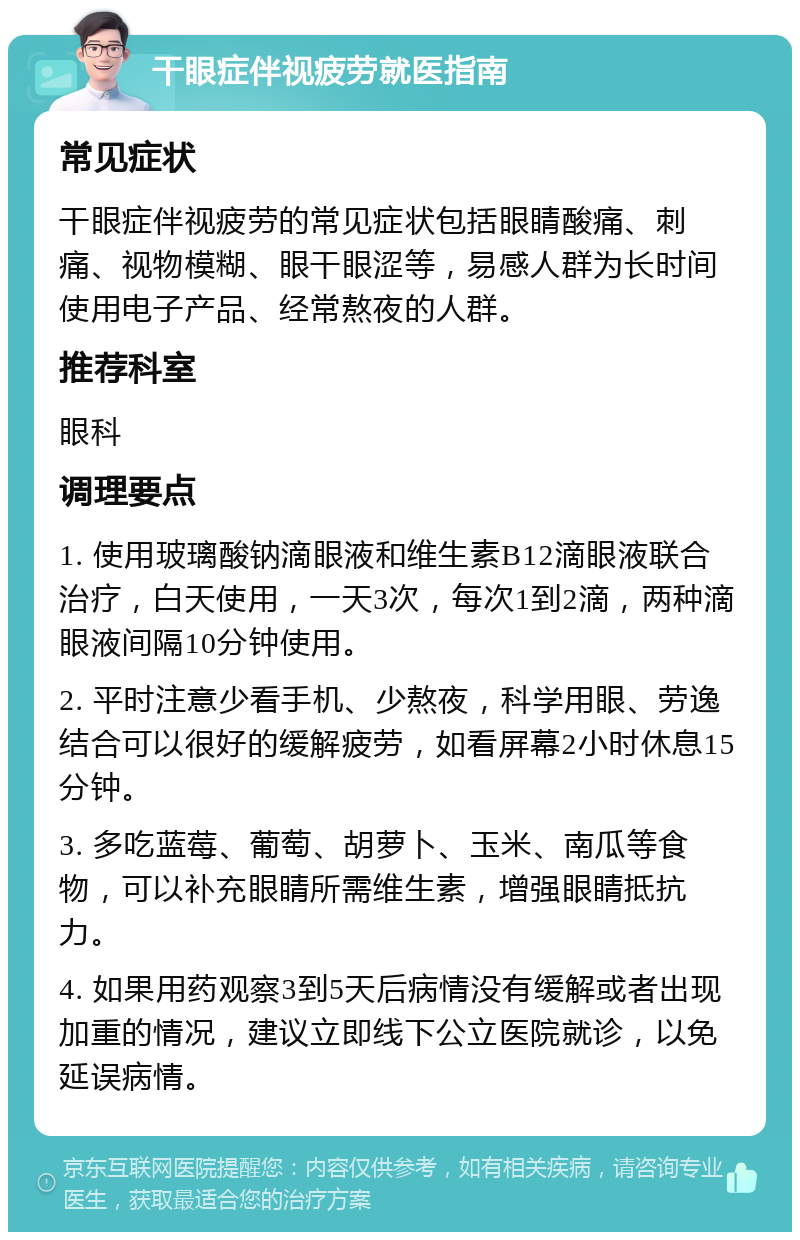 干眼症伴视疲劳就医指南 常见症状 干眼症伴视疲劳的常见症状包括眼睛酸痛、刺痛、视物模糊、眼干眼涩等，易感人群为长时间使用电子产品、经常熬夜的人群。 推荐科室 眼科 调理要点 1. 使用玻璃酸钠滴眼液和维生素B12滴眼液联合治疗，白天使用，一天3次，每次1到2滴，两种滴眼液间隔10分钟使用。 2. 平时注意少看手机、少熬夜，科学用眼、劳逸结合可以很好的缓解疲劳，如看屏幕2小时休息15分钟。 3. 多吃蓝莓、葡萄、胡萝卜、玉米、南瓜等食物，可以补充眼睛所需维生素，增强眼睛抵抗力。 4. 如果用药观察3到5天后病情没有缓解或者出现加重的情况，建议立即线下公立医院就诊，以免延误病情。