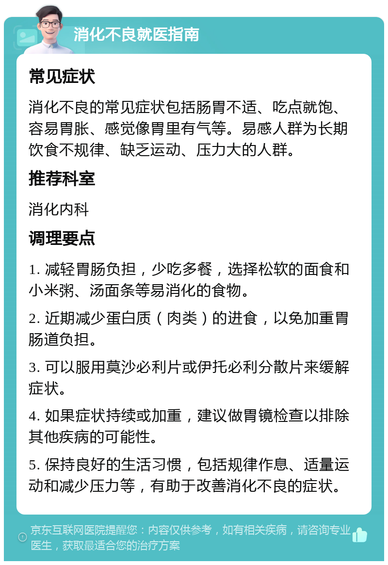 消化不良就医指南 常见症状 消化不良的常见症状包括肠胃不适、吃点就饱、容易胃胀、感觉像胃里有气等。易感人群为长期饮食不规律、缺乏运动、压力大的人群。 推荐科室 消化内科 调理要点 1. 减轻胃肠负担，少吃多餐，选择松软的面食和小米粥、汤面条等易消化的食物。 2. 近期减少蛋白质（肉类）的进食，以免加重胃肠道负担。 3. 可以服用莫沙必利片或伊托必利分散片来缓解症状。 4. 如果症状持续或加重，建议做胃镜检查以排除其他疾病的可能性。 5. 保持良好的生活习惯，包括规律作息、适量运动和减少压力等，有助于改善消化不良的症状。