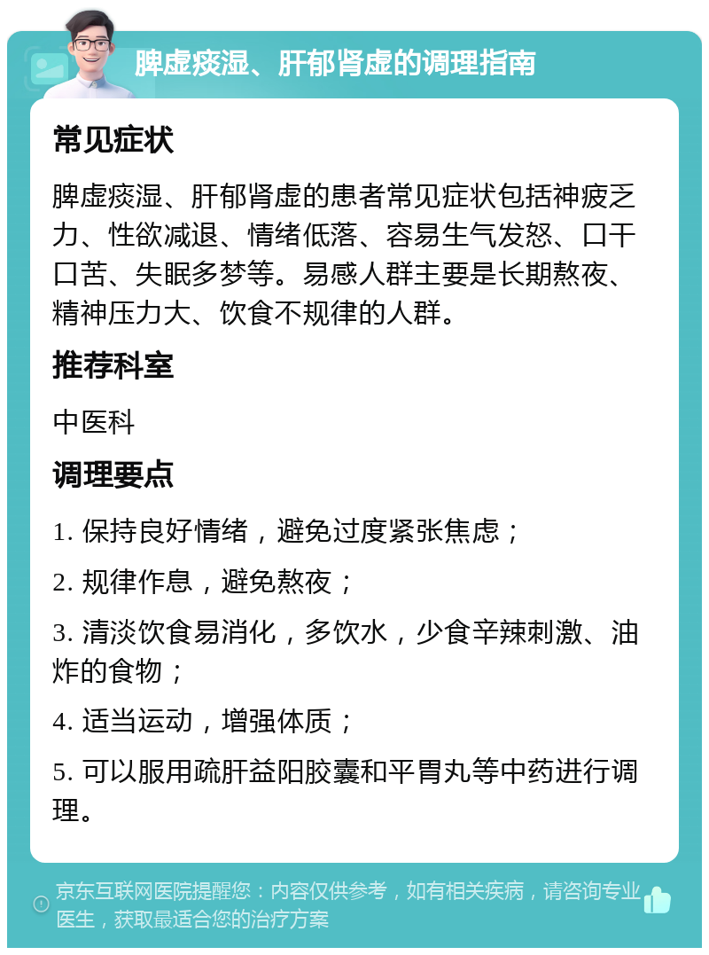 脾虚痰湿、肝郁肾虚的调理指南 常见症状 脾虚痰湿、肝郁肾虚的患者常见症状包括神疲乏力、性欲减退、情绪低落、容易生气发怒、口干口苦、失眠多梦等。易感人群主要是长期熬夜、精神压力大、饮食不规律的人群。 推荐科室 中医科 调理要点 1. 保持良好情绪，避免过度紧张焦虑； 2. 规律作息，避免熬夜； 3. 清淡饮食易消化，多饮水，少食辛辣刺激、油炸的食物； 4. 适当运动，增强体质； 5. 可以服用疏肝益阳胶囊和平胃丸等中药进行调理。