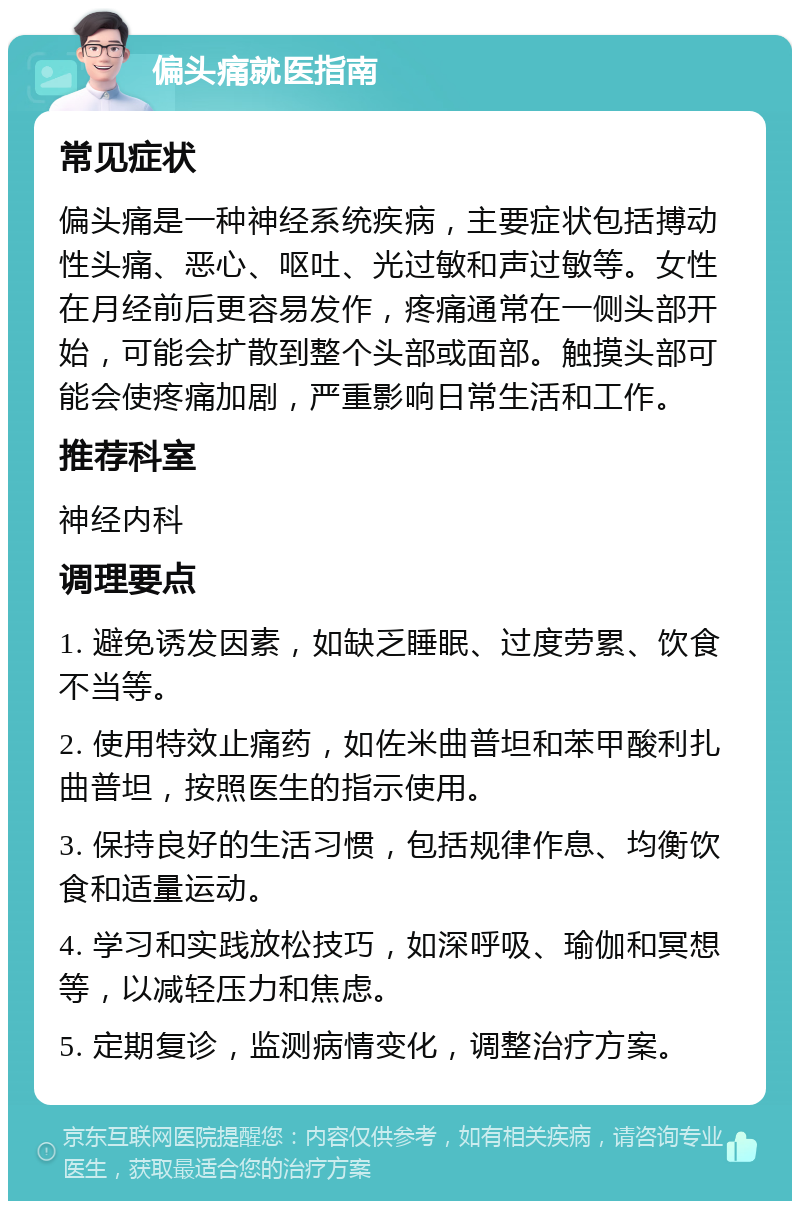 偏头痛就医指南 常见症状 偏头痛是一种神经系统疾病，主要症状包括搏动性头痛、恶心、呕吐、光过敏和声过敏等。女性在月经前后更容易发作，疼痛通常在一侧头部开始，可能会扩散到整个头部或面部。触摸头部可能会使疼痛加剧，严重影响日常生活和工作。 推荐科室 神经内科 调理要点 1. 避免诱发因素，如缺乏睡眠、过度劳累、饮食不当等。 2. 使用特效止痛药，如佐米曲普坦和苯甲酸利扎曲普坦，按照医生的指示使用。 3. 保持良好的生活习惯，包括规律作息、均衡饮食和适量运动。 4. 学习和实践放松技巧，如深呼吸、瑜伽和冥想等，以减轻压力和焦虑。 5. 定期复诊，监测病情变化，调整治疗方案。