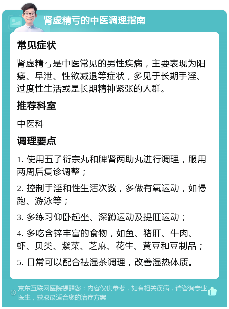 肾虚精亏的中医调理指南 常见症状 肾虚精亏是中医常见的男性疾病，主要表现为阳痿、早泄、性欲减退等症状，多见于长期手淫、过度性生活或是长期精神紧张的人群。 推荐科室 中医科 调理要点 1. 使用五子衍宗丸和脾肾两助丸进行调理，服用两周后复诊调整； 2. 控制手淫和性生活次数，多做有氧运动，如慢跑、游泳等； 3. 多练习仰卧起坐、深蹲运动及提肛运动； 4. 多吃含锌丰富的食物，如鱼、猪肝、牛肉、虾、贝类、紫菜、芝麻、花生、黄豆和豆制品； 5. 日常可以配合祛湿茶调理，改善湿热体质。