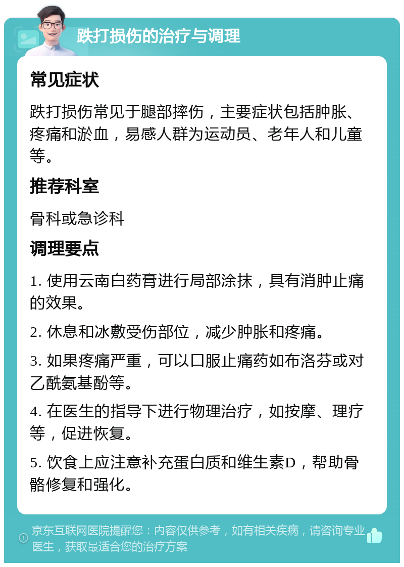 跌打损伤的治疗与调理 常见症状 跌打损伤常见于腿部摔伤，主要症状包括肿胀、疼痛和淤血，易感人群为运动员、老年人和儿童等。 推荐科室 骨科或急诊科 调理要点 1. 使用云南白药膏进行局部涂抹，具有消肿止痛的效果。 2. 休息和冰敷受伤部位，减少肿胀和疼痛。 3. 如果疼痛严重，可以口服止痛药如布洛芬或对乙酰氨基酚等。 4. 在医生的指导下进行物理治疗，如按摩、理疗等，促进恢复。 5. 饮食上应注意补充蛋白质和维生素D，帮助骨骼修复和强化。