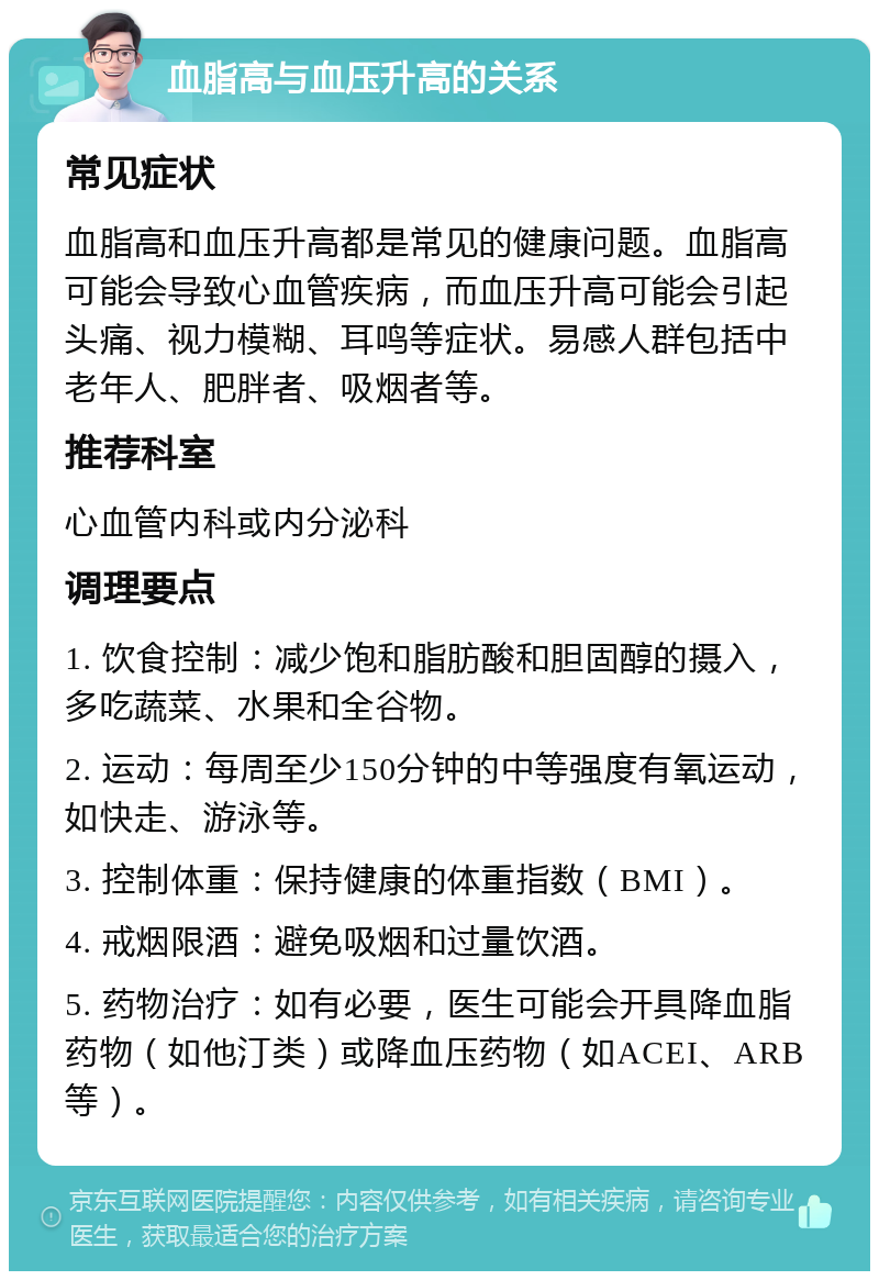 血脂高与血压升高的关系 常见症状 血脂高和血压升高都是常见的健康问题。血脂高可能会导致心血管疾病，而血压升高可能会引起头痛、视力模糊、耳鸣等症状。易感人群包括中老年人、肥胖者、吸烟者等。 推荐科室 心血管内科或内分泌科 调理要点 1. 饮食控制：减少饱和脂肪酸和胆固醇的摄入，多吃蔬菜、水果和全谷物。 2. 运动：每周至少150分钟的中等强度有氧运动，如快走、游泳等。 3. 控制体重：保持健康的体重指数（BMI）。 4. 戒烟限酒：避免吸烟和过量饮酒。 5. 药物治疗：如有必要，医生可能会开具降血脂药物（如他汀类）或降血压药物（如ACEI、ARB等）。