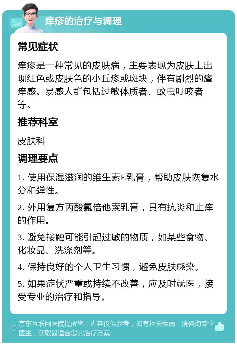 痒疹的治疗与调理 常见症状 痒疹是一种常见的皮肤病，主要表现为皮肤上出现红色或皮肤色的小丘疹或斑块，伴有剧烈的瘙痒感。易感人群包括过敏体质者、蚊虫叮咬者等。 推荐科室 皮肤科 调理要点 1. 使用保湿滋润的维生素E乳膏，帮助皮肤恢复水分和弹性。 2. 外用复方丙酸氯倍他索乳膏，具有抗炎和止痒的作用。 3. 避免接触可能引起过敏的物质，如某些食物、化妆品、洗涤剂等。 4. 保持良好的个人卫生习惯，避免皮肤感染。 5. 如果症状严重或持续不改善，应及时就医，接受专业的治疗和指导。