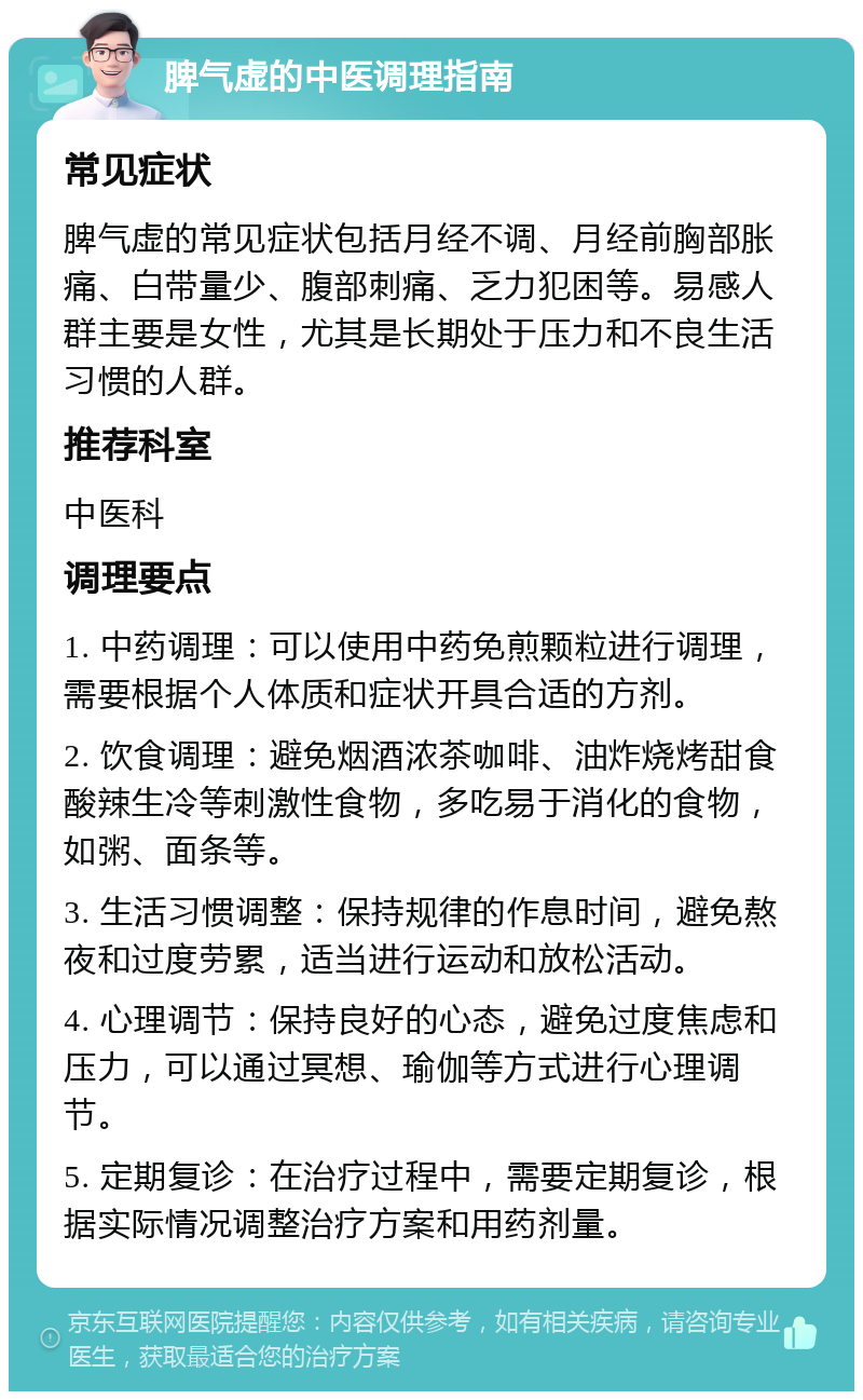 脾气虚的中医调理指南 常见症状 脾气虚的常见症状包括月经不调、月经前胸部胀痛、白带量少、腹部刺痛、乏力犯困等。易感人群主要是女性，尤其是长期处于压力和不良生活习惯的人群。 推荐科室 中医科 调理要点 1. 中药调理：可以使用中药免煎颗粒进行调理，需要根据个人体质和症状开具合适的方剂。 2. 饮食调理：避免烟酒浓茶咖啡、油炸烧烤甜食酸辣生冷等刺激性食物，多吃易于消化的食物，如粥、面条等。 3. 生活习惯调整：保持规律的作息时间，避免熬夜和过度劳累，适当进行运动和放松活动。 4. 心理调节：保持良好的心态，避免过度焦虑和压力，可以通过冥想、瑜伽等方式进行心理调节。 5. 定期复诊：在治疗过程中，需要定期复诊，根据实际情况调整治疗方案和用药剂量。