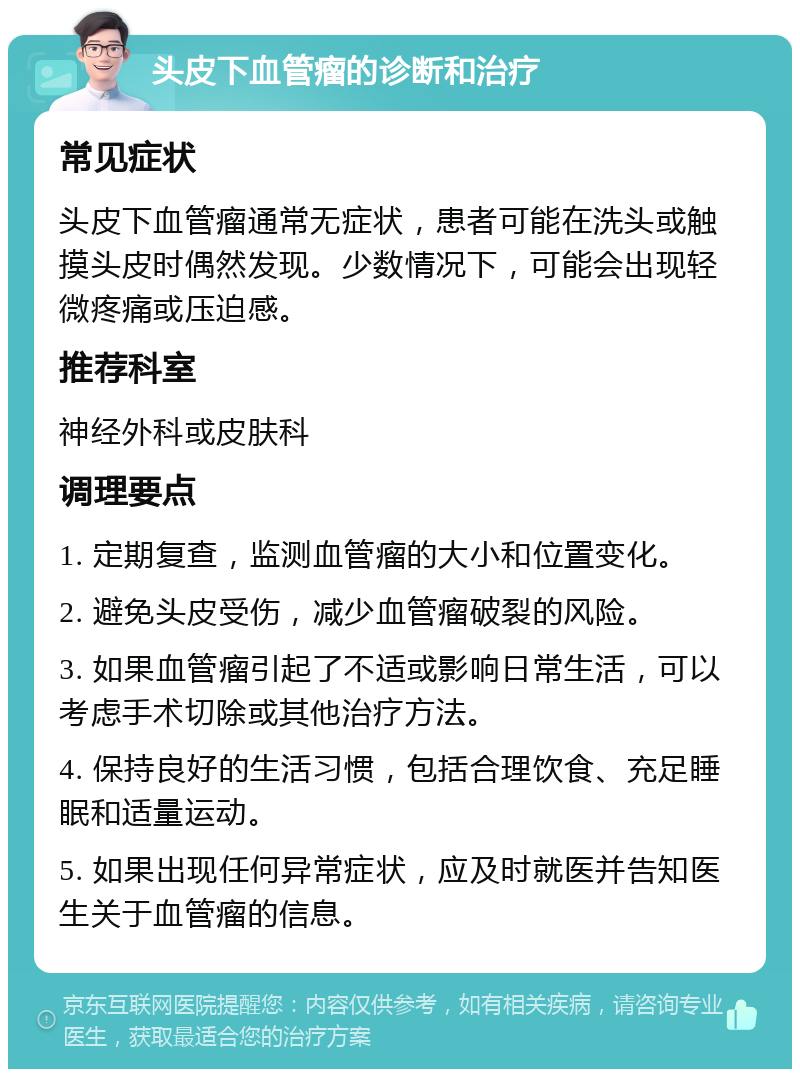 头皮下血管瘤的诊断和治疗 常见症状 头皮下血管瘤通常无症状，患者可能在洗头或触摸头皮时偶然发现。少数情况下，可能会出现轻微疼痛或压迫感。 推荐科室 神经外科或皮肤科 调理要点 1. 定期复查，监测血管瘤的大小和位置变化。 2. 避免头皮受伤，减少血管瘤破裂的风险。 3. 如果血管瘤引起了不适或影响日常生活，可以考虑手术切除或其他治疗方法。 4. 保持良好的生活习惯，包括合理饮食、充足睡眠和适量运动。 5. 如果出现任何异常症状，应及时就医并告知医生关于血管瘤的信息。