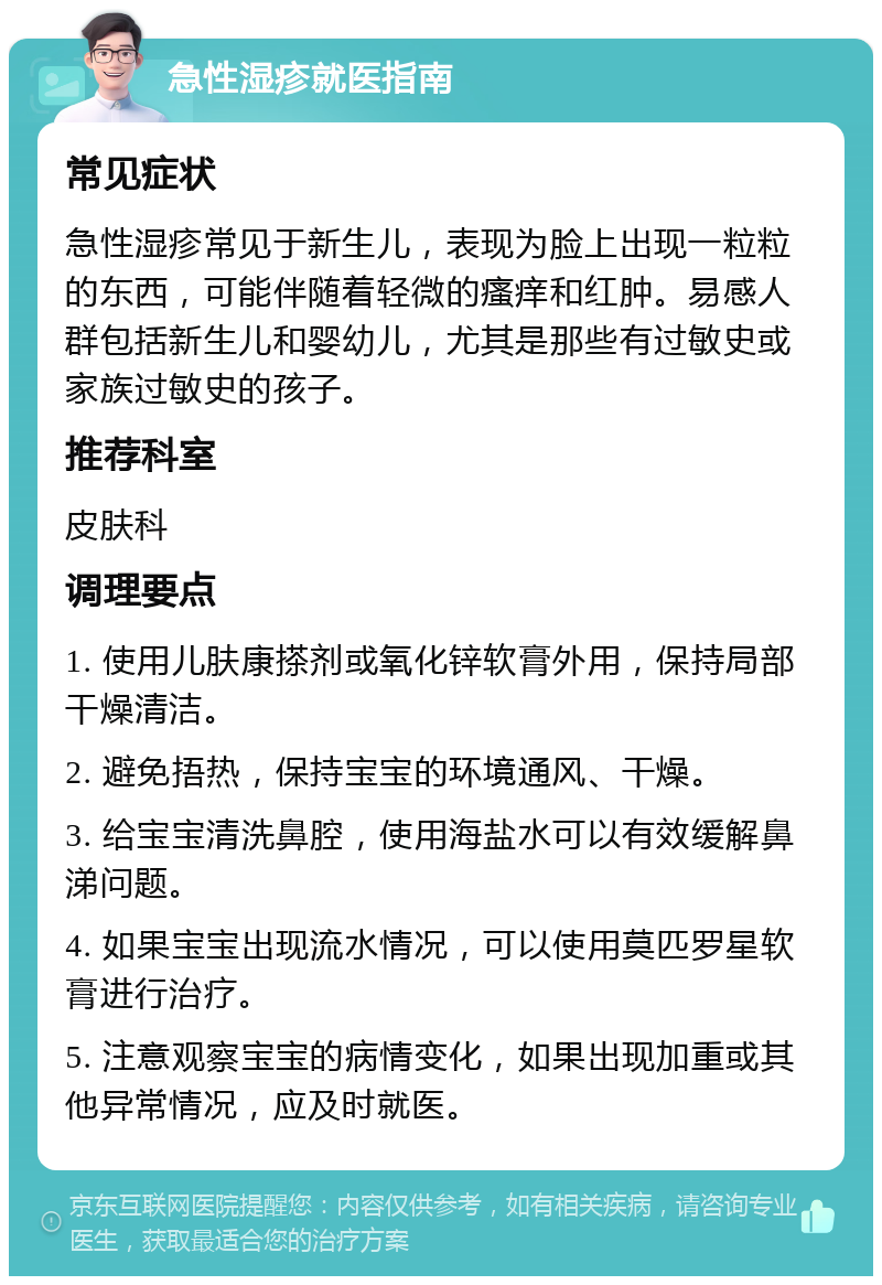 急性湿疹就医指南 常见症状 急性湿疹常见于新生儿，表现为脸上出现一粒粒的东西，可能伴随着轻微的瘙痒和红肿。易感人群包括新生儿和婴幼儿，尤其是那些有过敏史或家族过敏史的孩子。 推荐科室 皮肤科 调理要点 1. 使用儿肤康搽剂或氧化锌软膏外用，保持局部干燥清洁。 2. 避免捂热，保持宝宝的环境通风、干燥。 3. 给宝宝清洗鼻腔，使用海盐水可以有效缓解鼻涕问题。 4. 如果宝宝出现流水情况，可以使用莫匹罗星软膏进行治疗。 5. 注意观察宝宝的病情变化，如果出现加重或其他异常情况，应及时就医。