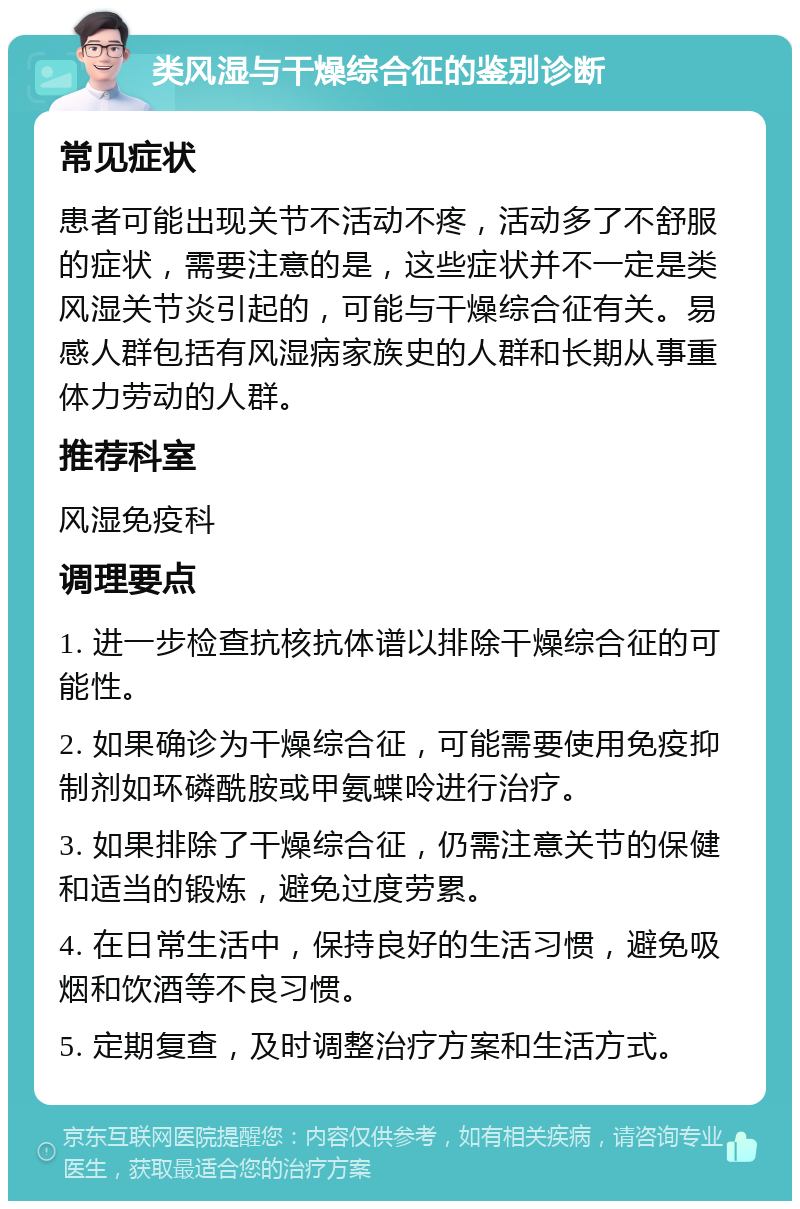 类风湿与干燥综合征的鉴别诊断 常见症状 患者可能出现关节不活动不疼，活动多了不舒服的症状，需要注意的是，这些症状并不一定是类风湿关节炎引起的，可能与干燥综合征有关。易感人群包括有风湿病家族史的人群和长期从事重体力劳动的人群。 推荐科室 风湿免疫科 调理要点 1. 进一步检查抗核抗体谱以排除干燥综合征的可能性。 2. 如果确诊为干燥综合征，可能需要使用免疫抑制剂如环磷酰胺或甲氨蝶呤进行治疗。 3. 如果排除了干燥综合征，仍需注意关节的保健和适当的锻炼，避免过度劳累。 4. 在日常生活中，保持良好的生活习惯，避免吸烟和饮酒等不良习惯。 5. 定期复查，及时调整治疗方案和生活方式。