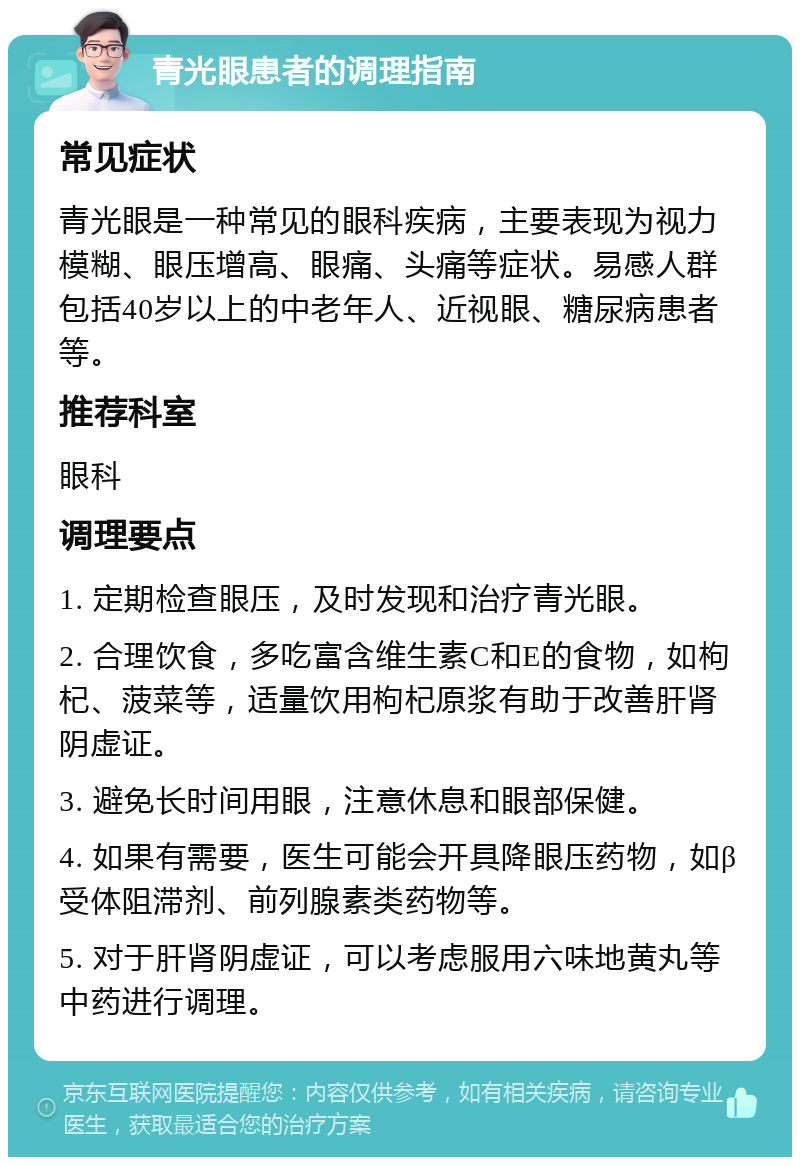 青光眼患者的调理指南 常见症状 青光眼是一种常见的眼科疾病，主要表现为视力模糊、眼压增高、眼痛、头痛等症状。易感人群包括40岁以上的中老年人、近视眼、糖尿病患者等。 推荐科室 眼科 调理要点 1. 定期检查眼压，及时发现和治疗青光眼。 2. 合理饮食，多吃富含维生素C和E的食物，如枸杞、菠菜等，适量饮用枸杞原浆有助于改善肝肾阴虚证。 3. 避免长时间用眼，注意休息和眼部保健。 4. 如果有需要，医生可能会开具降眼压药物，如β受体阻滞剂、前列腺素类药物等。 5. 对于肝肾阴虚证，可以考虑服用六味地黄丸等中药进行调理。