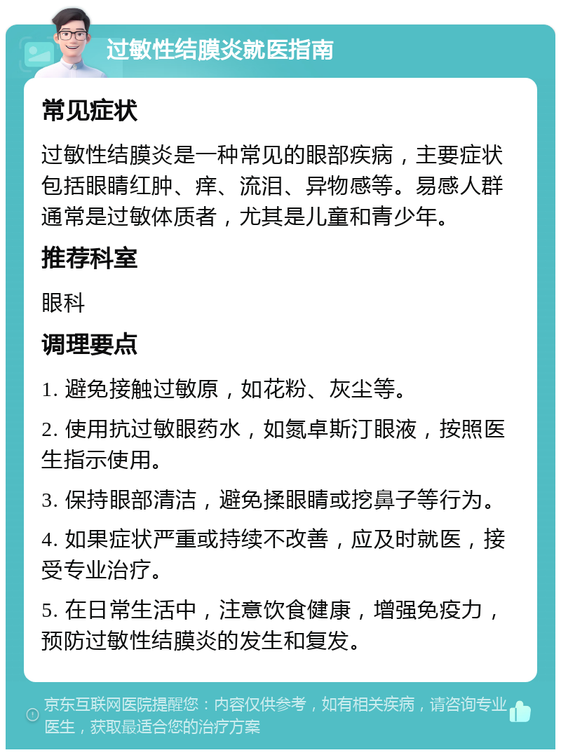 过敏性结膜炎就医指南 常见症状 过敏性结膜炎是一种常见的眼部疾病，主要症状包括眼睛红肿、痒、流泪、异物感等。易感人群通常是过敏体质者，尤其是儿童和青少年。 推荐科室 眼科 调理要点 1. 避免接触过敏原，如花粉、灰尘等。 2. 使用抗过敏眼药水，如氮卓斯汀眼液，按照医生指示使用。 3. 保持眼部清洁，避免揉眼睛或挖鼻子等行为。 4. 如果症状严重或持续不改善，应及时就医，接受专业治疗。 5. 在日常生活中，注意饮食健康，增强免疫力，预防过敏性结膜炎的发生和复发。