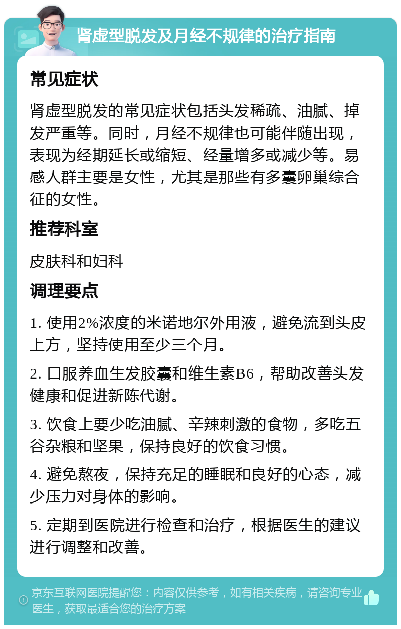 肾虚型脱发及月经不规律的治疗指南 常见症状 肾虚型脱发的常见症状包括头发稀疏、油腻、掉发严重等。同时，月经不规律也可能伴随出现，表现为经期延长或缩短、经量增多或减少等。易感人群主要是女性，尤其是那些有多囊卵巢综合征的女性。 推荐科室 皮肤科和妇科 调理要点 1. 使用2%浓度的米诺地尔外用液，避免流到头皮上方，坚持使用至少三个月。 2. 口服养血生发胶囊和维生素B6，帮助改善头发健康和促进新陈代谢。 3. 饮食上要少吃油腻、辛辣刺激的食物，多吃五谷杂粮和坚果，保持良好的饮食习惯。 4. 避免熬夜，保持充足的睡眠和良好的心态，减少压力对身体的影响。 5. 定期到医院进行检查和治疗，根据医生的建议进行调整和改善。