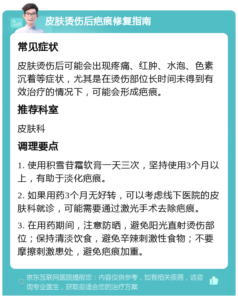 皮肤烫伤后疤痕修复指南 常见症状 皮肤烫伤后可能会出现疼痛、红肿、水泡、色素沉着等症状，尤其是在烫伤部位长时间未得到有效治疗的情况下，可能会形成疤痕。 推荐科室 皮肤科 调理要点 1. 使用积雪苷霜软膏一天三次，坚持使用3个月以上，有助于淡化疤痕。 2. 如果用药3个月无好转，可以考虑线下医院的皮肤科就诊，可能需要通过激光手术去除疤痕。 3. 在用药期间，注意防晒，避免阳光直射烫伤部位；保持清淡饮食，避免辛辣刺激性食物；不要摩擦刺激患处，避免疤痕加重。