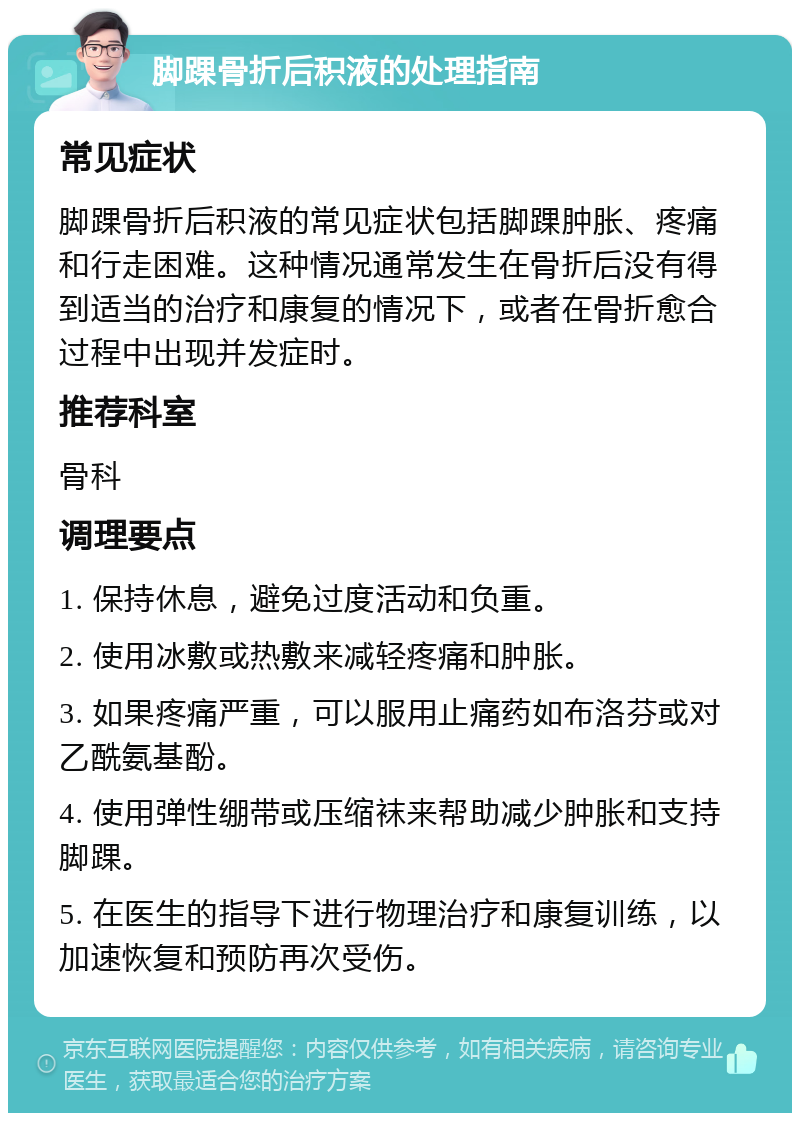 脚踝骨折后积液的处理指南 常见症状 脚踝骨折后积液的常见症状包括脚踝肿胀、疼痛和行走困难。这种情况通常发生在骨折后没有得到适当的治疗和康复的情况下，或者在骨折愈合过程中出现并发症时。 推荐科室 骨科 调理要点 1. 保持休息，避免过度活动和负重。 2. 使用冰敷或热敷来减轻疼痛和肿胀。 3. 如果疼痛严重，可以服用止痛药如布洛芬或对乙酰氨基酚。 4. 使用弹性绷带或压缩袜来帮助减少肿胀和支持脚踝。 5. 在医生的指导下进行物理治疗和康复训练，以加速恢复和预防再次受伤。