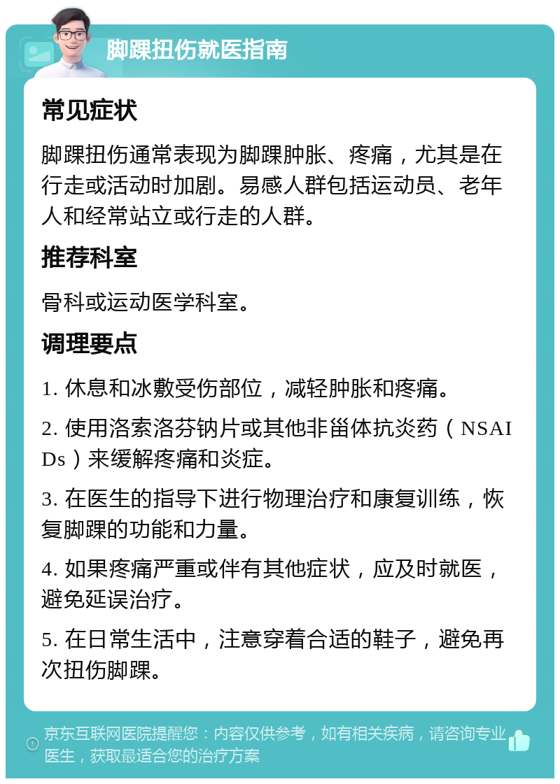 脚踝扭伤就医指南 常见症状 脚踝扭伤通常表现为脚踝肿胀、疼痛，尤其是在行走或活动时加剧。易感人群包括运动员、老年人和经常站立或行走的人群。 推荐科室 骨科或运动医学科室。 调理要点 1. 休息和冰敷受伤部位，减轻肿胀和疼痛。 2. 使用洛索洛芬钠片或其他非甾体抗炎药（NSAIDs）来缓解疼痛和炎症。 3. 在医生的指导下进行物理治疗和康复训练，恢复脚踝的功能和力量。 4. 如果疼痛严重或伴有其他症状，应及时就医，避免延误治疗。 5. 在日常生活中，注意穿着合适的鞋子，避免再次扭伤脚踝。