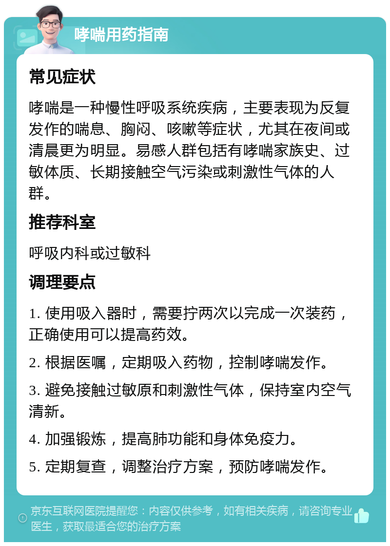 哮喘用药指南 常见症状 哮喘是一种慢性呼吸系统疾病，主要表现为反复发作的喘息、胸闷、咳嗽等症状，尤其在夜间或清晨更为明显。易感人群包括有哮喘家族史、过敏体质、长期接触空气污染或刺激性气体的人群。 推荐科室 呼吸内科或过敏科 调理要点 1. 使用吸入器时，需要拧两次以完成一次装药，正确使用可以提高药效。 2. 根据医嘱，定期吸入药物，控制哮喘发作。 3. 避免接触过敏原和刺激性气体，保持室内空气清新。 4. 加强锻炼，提高肺功能和身体免疫力。 5. 定期复查，调整治疗方案，预防哮喘发作。