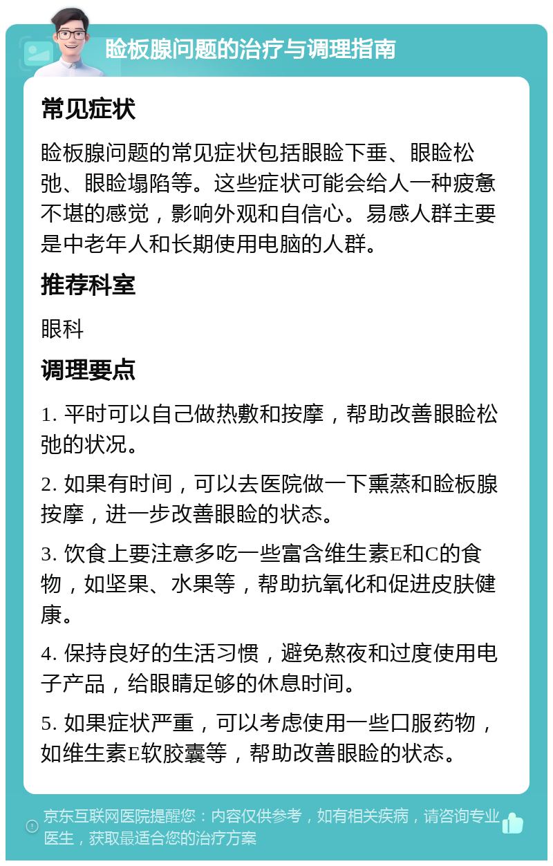 睑板腺问题的治疗与调理指南 常见症状 睑板腺问题的常见症状包括眼睑下垂、眼睑松弛、眼睑塌陷等。这些症状可能会给人一种疲惫不堪的感觉，影响外观和自信心。易感人群主要是中老年人和长期使用电脑的人群。 推荐科室 眼科 调理要点 1. 平时可以自己做热敷和按摩，帮助改善眼睑松弛的状况。 2. 如果有时间，可以去医院做一下熏蒸和睑板腺按摩，进一步改善眼睑的状态。 3. 饮食上要注意多吃一些富含维生素E和C的食物，如坚果、水果等，帮助抗氧化和促进皮肤健康。 4. 保持良好的生活习惯，避免熬夜和过度使用电子产品，给眼睛足够的休息时间。 5. 如果症状严重，可以考虑使用一些口服药物，如维生素E软胶囊等，帮助改善眼睑的状态。