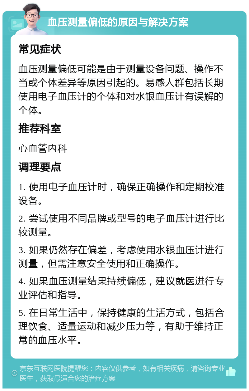 血压测量偏低的原因与解决方案 常见症状 血压测量偏低可能是由于测量设备问题、操作不当或个体差异等原因引起的。易感人群包括长期使用电子血压计的个体和对水银血压计有误解的个体。 推荐科室 心血管内科 调理要点 1. 使用电子血压计时，确保正确操作和定期校准设备。 2. 尝试使用不同品牌或型号的电子血压计进行比较测量。 3. 如果仍然存在偏差，考虑使用水银血压计进行测量，但需注意安全使用和正确操作。 4. 如果血压测量结果持续偏低，建议就医进行专业评估和指导。 5. 在日常生活中，保持健康的生活方式，包括合理饮食、适量运动和减少压力等，有助于维持正常的血压水平。