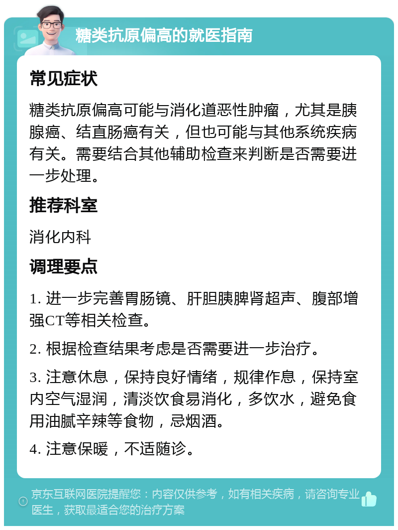 糖类抗原偏高的就医指南 常见症状 糖类抗原偏高可能与消化道恶性肿瘤，尤其是胰腺癌、结直肠癌有关，但也可能与其他系统疾病有关。需要结合其他辅助检查来判断是否需要进一步处理。 推荐科室 消化内科 调理要点 1. 进一步完善胃肠镜、肝胆胰脾肾超声、腹部增强CT等相关检查。 2. 根据检查结果考虑是否需要进一步治疗。 3. 注意休息，保持良好情绪，规律作息，保持室内空气湿润，清淡饮食易消化，多饮水，避免食用油腻辛辣等食物，忌烟酒。 4. 注意保暖，不适随诊。