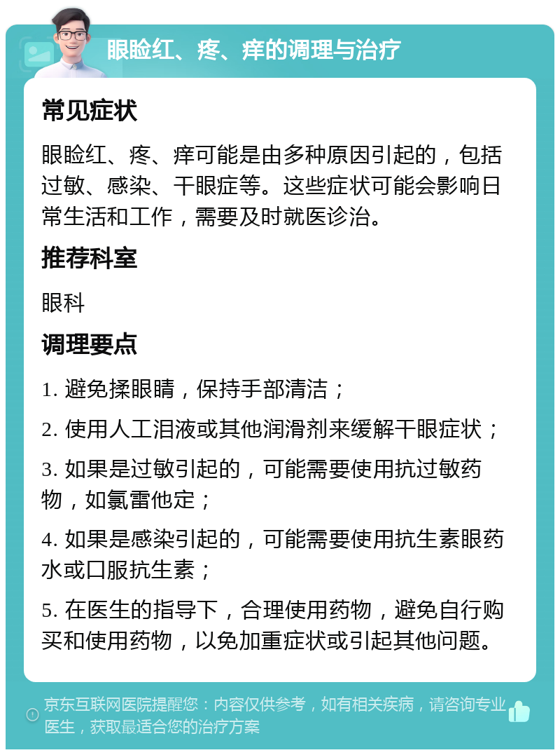 眼睑红、疼、痒的调理与治疗 常见症状 眼睑红、疼、痒可能是由多种原因引起的，包括过敏、感染、干眼症等。这些症状可能会影响日常生活和工作，需要及时就医诊治。 推荐科室 眼科 调理要点 1. 避免揉眼睛，保持手部清洁； 2. 使用人工泪液或其他润滑剂来缓解干眼症状； 3. 如果是过敏引起的，可能需要使用抗过敏药物，如氯雷他定； 4. 如果是感染引起的，可能需要使用抗生素眼药水或口服抗生素； 5. 在医生的指导下，合理使用药物，避免自行购买和使用药物，以免加重症状或引起其他问题。